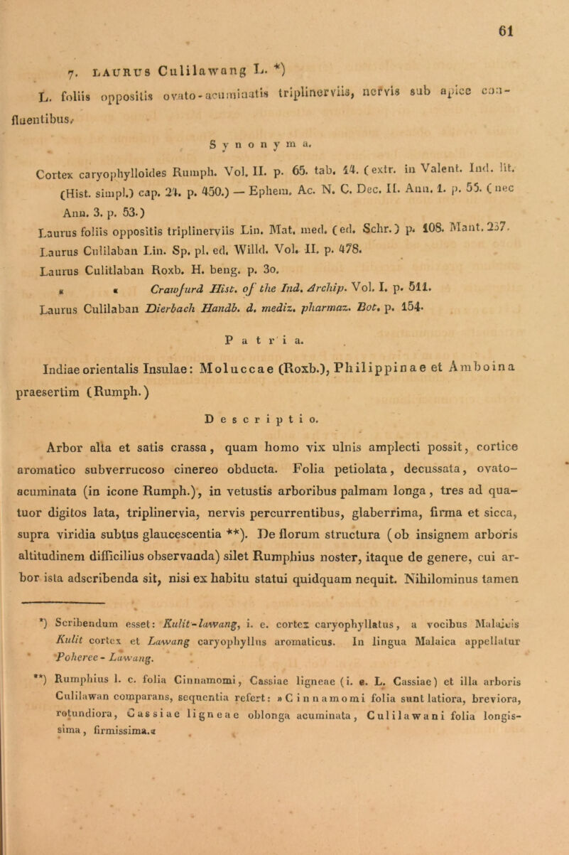 L. 7. laurus Culilawong L. foliis oppositis ovato*acuminutis *) trlplmerviis, nervis sub apice con- fluentibus,- Synonyma. Cortex caryophylloides Rumph. Vol. II. p. 65. tab, 14. (extr. iu Valent. ln<l. ht. (Hist. simpl.) cap. 24. p. 450.) — Ephem. Ac. N. C. Dec. II. Anii, 1. p. 55. ( nec Anu. 3. p. 53.) Laurus foliis oppositis triplinerviis .Lin. Mat, med. (ed. Sclir.) p* 108. olant. 237. Laurus Culilaban Lin. Sp. pl. ed, Willd. Vol* II. p. 478. Laurus Culitlaban Roxb. H. beng. p. 3o. u « Craivjurd Hist. of the Indt Archip. Vol. I. p. 511. Laurus Culilaban Dierbach Handb, d, mediz. pharmaz. Bot. p. 154* P a t r i a. Indiae orientalis Insulae: Moluccae (Roxb.), Phili ppin a e et Ambo in a praesertim (Rumph.) Descriptio. Arbor alta et satis crassa, quam homo vix ulnis amplecti possit, cortice aromatico subverrucoso cinereo obducta. Folia petiolata, decussata, ovato- acuminata (in icone Rumph.), in vetustis arboribus palmam longa, tres ad qua- tuor digitos lata, triplinervia, nervis percurrentibus, glaberrima, firma et sicca, supra viridia subtus glaucescentia **). De florum structura (ob insignem arboris altitudinem difficilius observanda) silet Rumphius noster, itaque de genere, cui ar- bor ista adseribenda sit, nisi ex habitu statui quidquam nequit. Nihilominus tamen *) Scribendum esset: Kulit-lawang, i. e. cortex caryopbyllatus, a vocibus Malaieis Kuht cortex et Lawang caryopliyllus aromaticus. In lingua Malaica appellatur 'Poheree - Lawang. **) Rumphius 1. c. folia Cinnamomi, Cassiae ligneae (i. e. L. Cassiae) et illa arboris Culiiawan comparans, sequentia refert: » Cinnamomi folia sunt latiora, breviora, rotundiora, oassiue ligneae oblonga acuminata, Culilawani folia longis- sima , firmissima.»