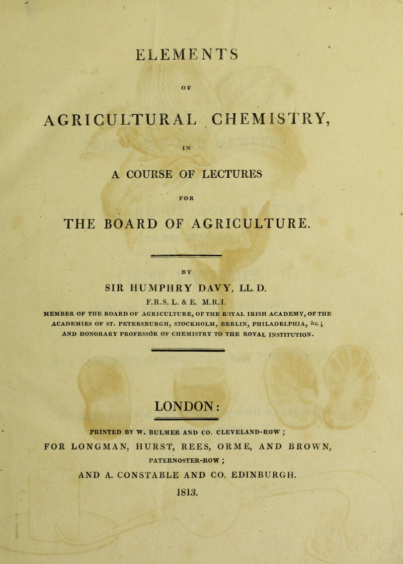 ELEMENTS OF AGRICULTURAL CHEMISTRY, A COURSE OF LECTURES FOR THE BOARD OF AGRICULTURE. BY SIR HUMPHRY DAVY, LL. D. F.R.S. L. & E. M.R.I. MEMBER OF THE ROARD OF AGRICULTURE, OF THE ROYAL IRISH ACADEMY, OFTHE ACADEMIES OF ST. PETERSBURGH, STOCKHOLM, BERLIN, PHILADELPHIA, &c.; AND HONORARY PROFESSOR OF CHEMISTRY TO THE ROYAL INSTITUTION. LONDON: PRINTED BY W. BULMER AND CO. CLEVELAND-ROW ; FOR LONGMAN, HURST, REES, ORME, AND BROWN, PATERNOSTER-ROW ; AND A. CONSTABLE AND CO. EDINBURGH. 1813.