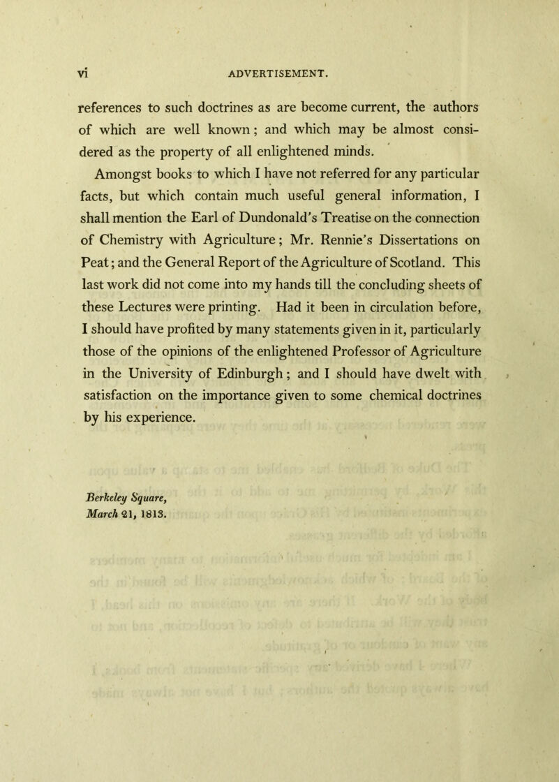 references to such doctrines as are become current, the authors of which are well known; and which may be almost consi- dered as the property of all enlightened minds. Amongst books to which I have not referred for any particular facts, but which contain much useful general information, I shall mention the Earl of Dundonald’s Treatise on the connection of Chemistry with Agriculture; Mr. Rennie’s Dissertations on Peat; and the General Report of the Agriculture of Scotland. This last work did not come into my hands till the concluding sheets of these Lectures were printing. Had it been in circulation before, I should have profited by many statements given in it, particularly those of the opinions of the enlightened Professor of Agriculture in the University of Edinburgh; and I should have dwelt with satisfaction on the importance given to some chemical doctrines by his experience. Berkeley Square, March «1, 1813.