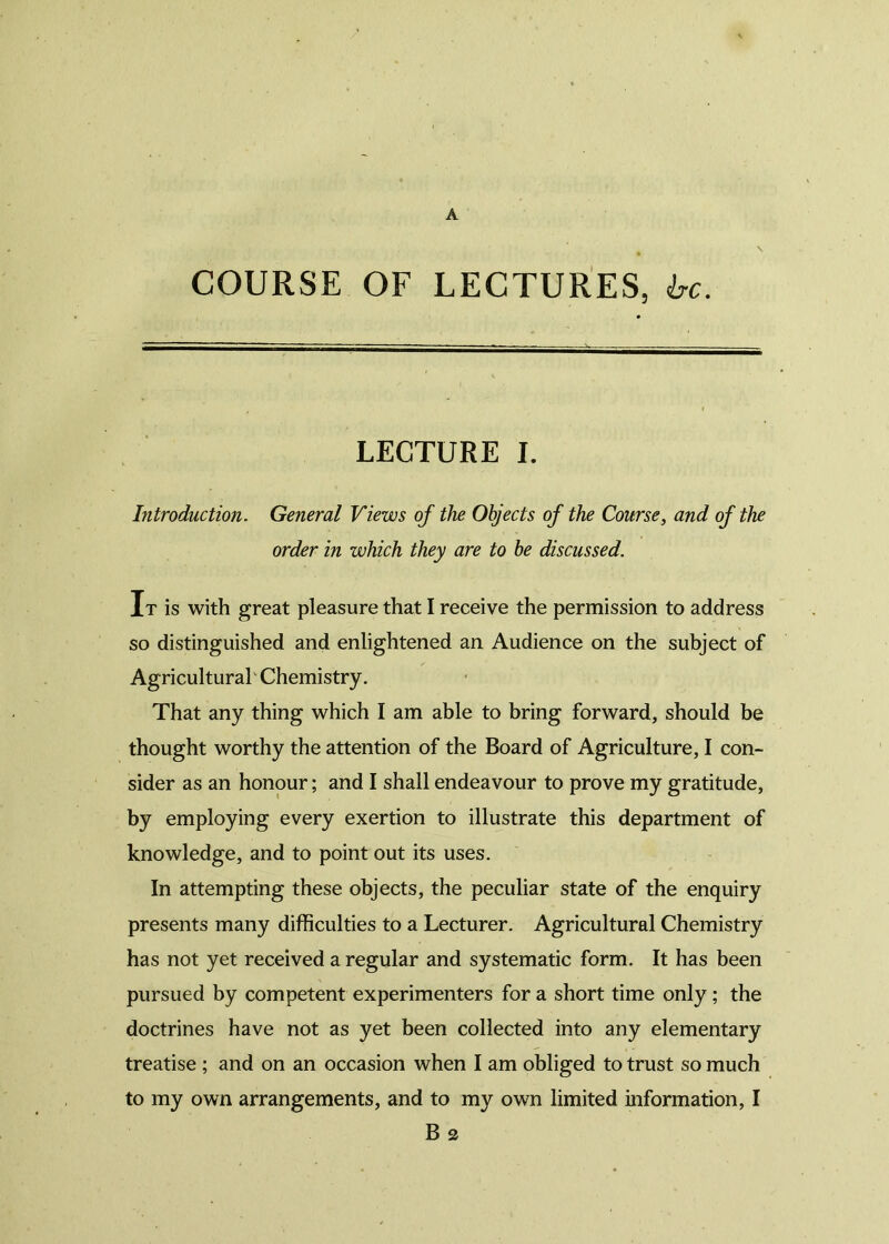 m \ COURSE OF LECTURES, be. LECTURE I. Introduction. General Views of the Objects of the Course, and of the order in which they are to be discussed. It is with great pleasure that I receive the permission to address so distinguished and enlightened an Audience on the subject of Agricultural Chemistry. That any thing which I am able to bring forward, should be thought worthy the attention of the Board of Agriculture, I con- sider as an honour; and I shall endeavour to prove my gratitude, by employing every exertion to illustrate this department of knowledge, and to point out its uses. In attempting these objects, the peculiar state of the enquiry presents many difficulties to a Lecturer. Agricultural Chemistry has not yet received a regular and systematic form. It has been pursued by competent experimenters for a short time only; the doctrines have not as yet been collected into any elementary treatise ; and on an occasion when I am obliged to trust so much to my own arrangements, and to my own limited information, I