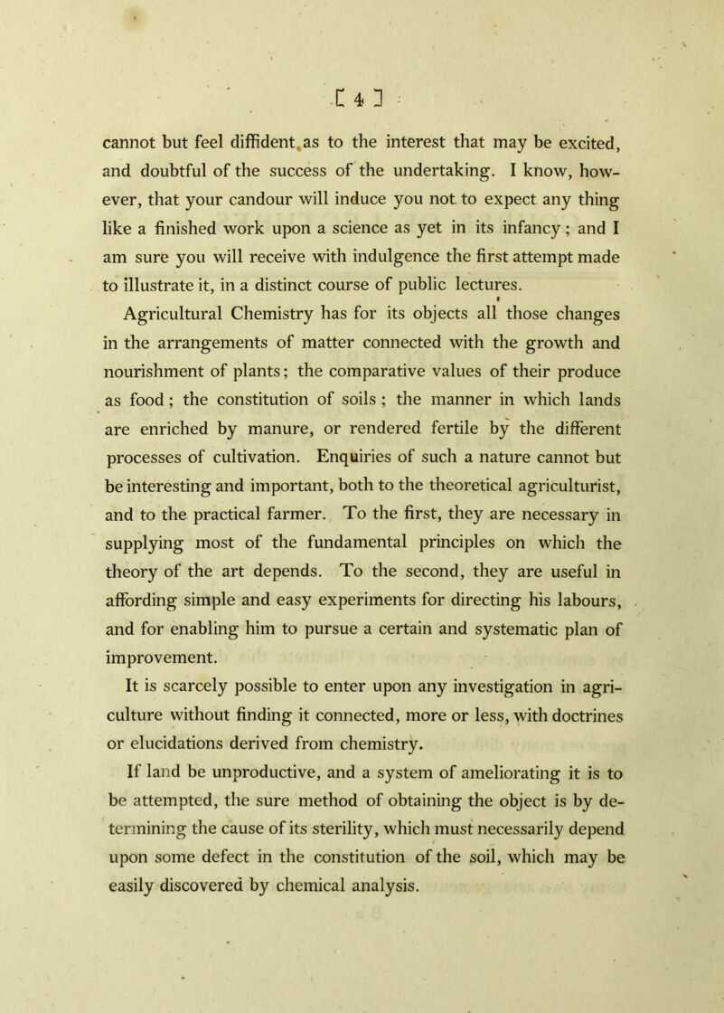 cannot but feel diffident, as to the interest that may be excited, and doubtful of the success of the undertaking. I know, how- ever, that your candour will induce you not to expect any thing like a finished work upon a science as yet in its infancy; and I am sure you will receive with indulgence the first attempt made to illustrate it, in a distinct course of public lectures. I Agricultural Chemistry has for its objects all those changes in the arrangements of matter connected with the growth and nourishment of plants; the comparative values of their produce as food; the constitution of soils ; the manner in which lands are enriched by manure, or rendered fertile by the different processes of cultivation. Enquiries of such a nature cannot but be interesting and important, both to the theoretical agriculturist, and to the practical farmer. To the first, they are necessary in supplying most of the fundamental principles on which the theory of the art depends. To the second, they are useful in affording simple and easy experiments for directing his labours, and for enabling him to pursue a certain and systematic plan of improvement. It is scarcely possible to enter upon any investigation in agri- culture without finding it connected, more or less, with doctrines or elucidations derived from chemistry. If land be unproductive, and a system of ameliorating it is to be attempted, the sure method of obtaining the object is by de- termining the cause of its sterility, which must necessarily depend upon some defect in the constitution of the soil, which may be easily discovered by chemical analysis.