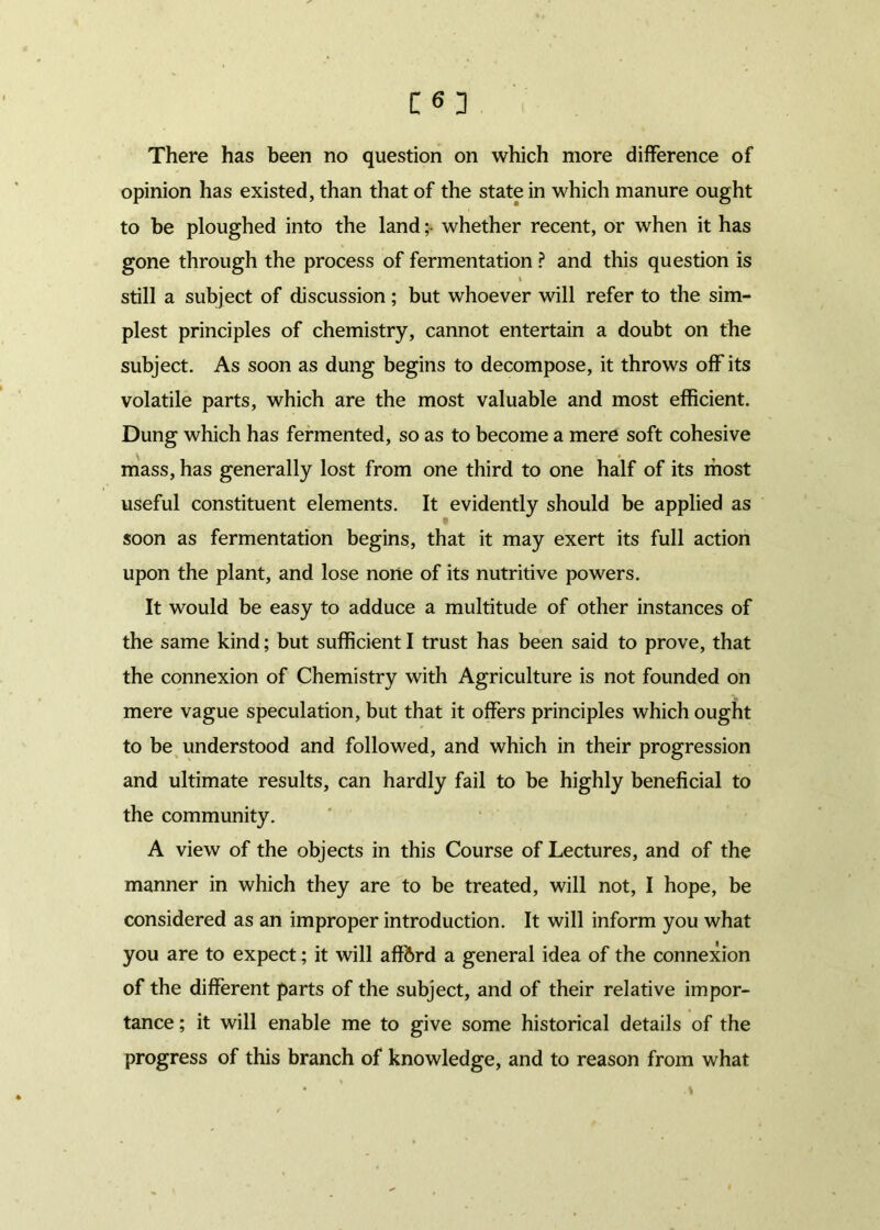 opinion has existed, than that of the state in which manure ought to be ploughed into the landwhether recent, or when it has gone through the process of fermentation ? and this question is t still a subject of discussion; but whoever will refer to the sim- plest principles of chemistry, cannot entertain a doubt on the subject. As soon as dung begins to decompose, it throws off its volatile parts, which are the most valuable and most efficient. Dung which has fermented, so as to become a mere soft cohesive mass, has generally lost from one third to one half of its most useful constituent elements. It evidently should be applied as soon as fermentation begins, that it may exert its full action upon the plant, and lose none of its nutritive powers. It would be easy to adduce a multitude of other instances of the same kind; but sufficient I trust has been said to prove, that the connexion of Chemistry with Agriculture is not founded on mere vague speculation, but that it offers principles which ought to be understood and followed, and which in their progression and ultimate results, can hardly fail to be highly beneficial to the community. A view of the objects in this Course of Lectures, and of the manner in which they are to be treated, will not, I hope, be considered as an improper introduction. It will inform you what you are to expect; it will aff6rd a general idea of the connexion of the different parts of the subject, and of their relative impor- tance ; it will enable me to give some historical details of the progress of this branch of knowledge, and to reason from what