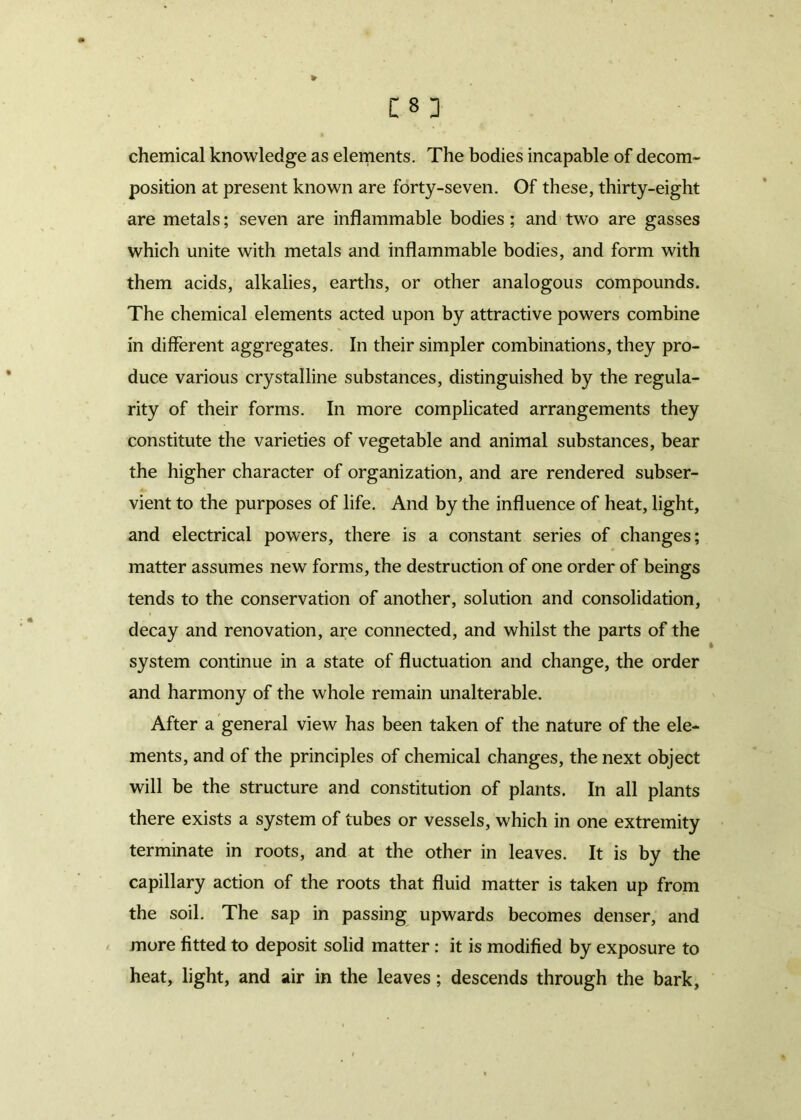 chemical knowledge as elements. The bodies incapable of decom- position at present known are forty-seven. Of these, thirty-eight are metals; seven are inflammable bodies; and two are gasses which unite with metals and inflammable bodies, and form with them acids, alkalies, earths, or other analogous compounds. The chemical elements acted upon by attractive powers combine in different aggregates. In their simpler combinations, they pro- duce various crystalline substances, distinguished by the regula- rity of their forms. In more complicated arrangements they constitute the varieties of vegetable and animal substances, bear the higher character of organization, and are rendered subser- vient to the purposes of life. And by the influence of heat, light, and electrical powers, there is a constant series of changes; matter assumes new forms, the destruction of one order of beings tends to the conservation of another, solution and consolidation, decay and renovation, are connected, and whilst the parts of the system continue in a state of fluctuation and change, the order and harmony of the whole remain unalterable. After a general view has been taken of the nature of the ele- ments, and of the principles of chemical changes, the next object will be the structure and constitution of plants. In all plants there exists a system of tubes or vessels, which in one extremity terminate in roots, and at the other in leaves. It is by the capillary action of the roots that fluid matter is taken up from the soil. The sap in passing upwards becomes denser, and more fitted to deposit solid matter : it is modified by exposure to heat, light, and air in the leaves; descends through the bark.