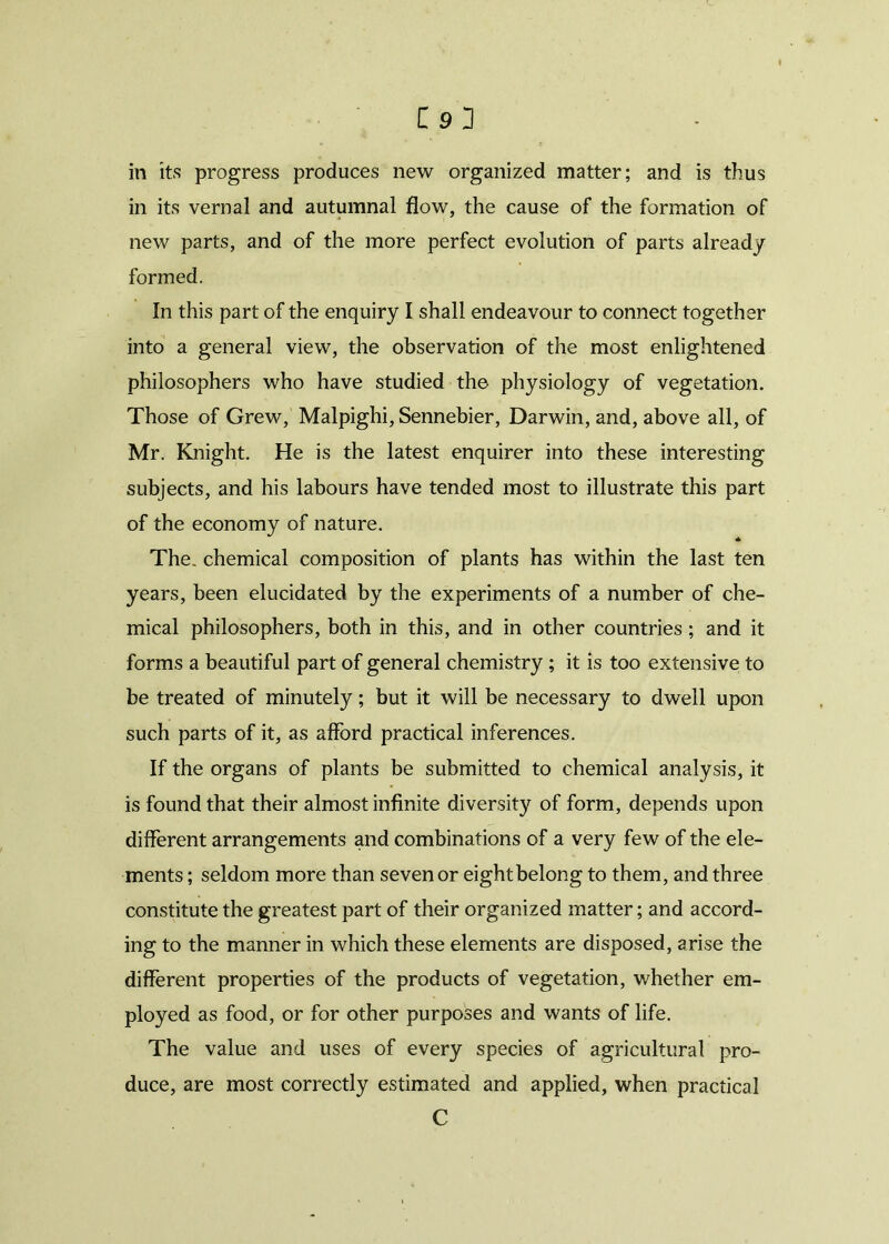 in its progress produces new organized matter; and is thus in its vernal and autumnal flow, the cause of the formation of new parts, and of the more perfect evolution of parts already formed. In this part of the enquiry I shall endeavour to connect together into a general view, the observation of the most enlightened philosophers who have studied the physiology of vegetation. Those of Grew, Malpighi, Sennebier, Darwin, and, above all, of Mr. Knight. He is the latest enquirer into these interesting subjects, and his labours have tended most to illustrate this part of the economy of nature. * The. chemical composition of plants has within the last ten years, been elucidated by the experiments of a number of che- mical philosophers, both in this, and in other countries ; and it forms a beautiful part of general chemistry ; it is too extensive to be treated of minutely; but it will be necessary to dwell upon such parts of it, as afford practical inferences. If the organs of plants be submitted to chemical analysis, it is found that their almost infinite diversity of form, depends upon different arrangements and combinations of a very few of the ele- ments ; seldom more than seven or eight belong to them, and three constitute the greatest part of their organized matter; and accord- ing to the manner in which these elements are disposed, arise the different properties of the products of vegetation, whether em- ployed as food, or for other purposes and wants of life. The value and uses of every species of agricultural pro- duce, are most correctly estimated and applied, when practical C