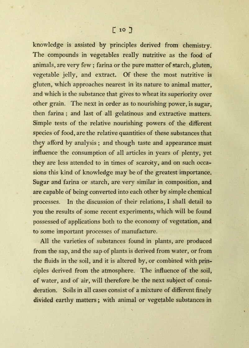 knowledge is assisted by principles derived from chemistry. The compounds in vegetables really nutritive as the food of animals, are very few ; farina or the pure matter of starch, gluten, vegetable jelly, and extract. Of these the most nutritive is gluten, which approaches nearest in its nature to animal matter, and which is the substance that gives to wheat its superiority over other grain. The next in order as to nourishing power, is sugar, then farina ; and last of all gelatinous and extractive matters. Simple tests of the relative nourishing powers of the different species of food, are the relative quantities of these substances that they afford by analysis ; and though taste and appearance must influence the consumption of all articles in years of plenty, yet they are less attended to in times of scarcity, and on such occa- sions this kind of knowledge may be of the greatest importance. Sugar and farina or starch, are very similar in composition, and are capable of being converted into each other by simple chemical processes. In the discussion of their relations, I shall detail to you the results of some recent experiments, which will be found possessed of applications both to the economy of vegetation, and to some important processes of manufacture. All the varieties of substances found in plants, are produced from the sap, and the sap of plants is derived from water, or from the fluids in the soil, and it is altered by, or combined with prin- ciples derived from the atmosphere. The influence of the soil, of water, and of air, will therefore be the next subject of consi- deration. Soils in all cases consist of a mixture of different finely divided earthy matters; with animal or vegetable substances in