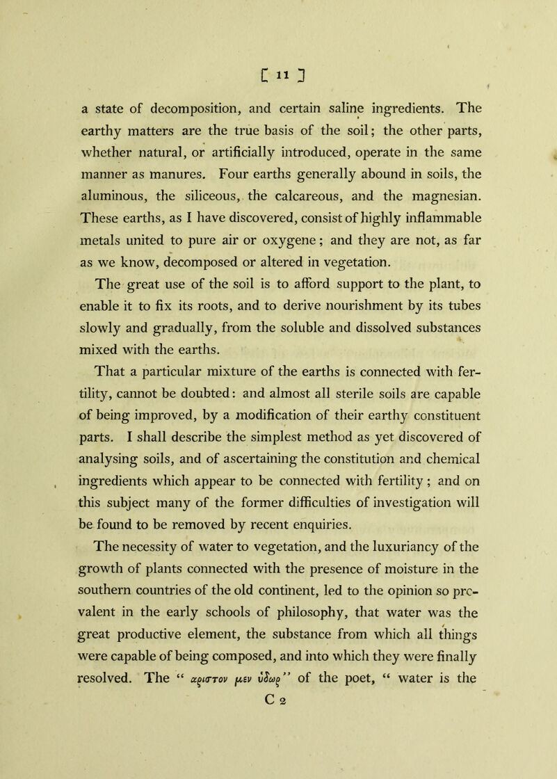 a state of decomposition, and certain saline ingredients. The earthy matters are the true basis of the soil; the other parts, whether natural, or artificially introduced, operate in the same manner as manures. Four earths generally abound in soils, the aluminous, the siliceous, the calcareous, and the magnesian. These earths, as I have discovered, consist of highly inflammable metals united to pure air or oxygene; and they are not, as far as we know, decomposed or altered in vegetation. The great use of the soil is to afford support to the plant, to enable it to fix its roots, and to derive nourishment by its tubes slowly and gradually, from the soluble and dissolved substances mixed with the earths. That a particular mixture of the earths is connected with fer- tility, cannot be doubted: and almost all sterile soils are capable of being improved, by a modification of their earthy constituent parts. I shall describe the simplest method as yet discovered of analysing soils, and of ascertaining the constitution and chemical ingredients which appear to be connected with fertility; and on this subject many of the former difficulties of investigation will be found to be removed by recent enquiries. The necessity of water to vegetation, and the luxuriancy of the growth of plants connected with the presence of moisture in the southern countries of the old continent, led to the opinion so pre- valent in the early schools of philosophy, that water was the great productive element, the substance from which all things were capable of being composed, and into which they were finally resolved. The “ u^cttov pev v$u(>” of the poet, “ water is the