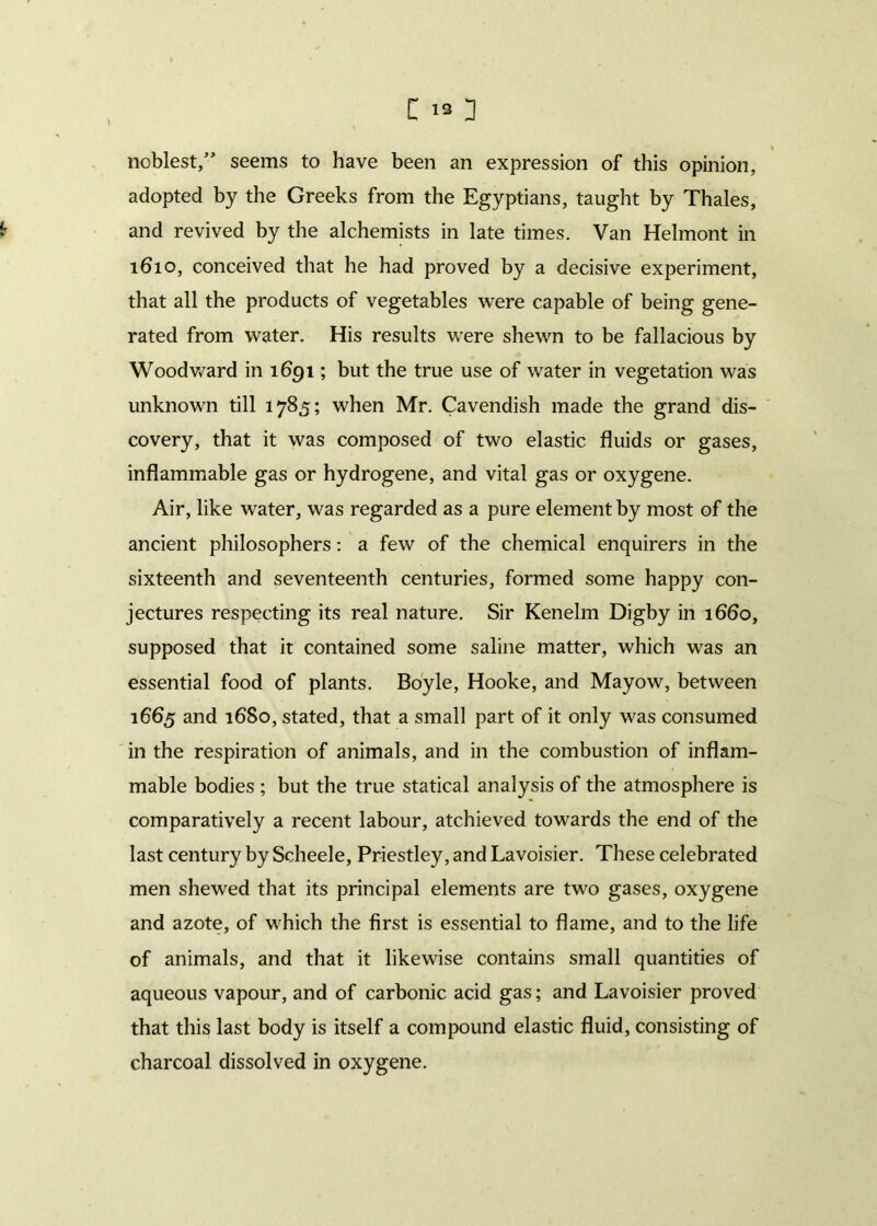 noblest,” seems to have been an expression of this opinion, adopted by the Greeks from the Egyptians, taught by Thales, and revived by the alchemists in late times. Van Helmont in 1610, conceived that he had proved by a decisive experiment, that all the products of vegetables were capable of being gene- rated from water. His results were shewn to be fallacious by Woodward in 1691; but the true use of water in vegetation was unknown till 1785; when Mr. Cavendish made the grand dis- covery, that it was composed of two elastic fluids or gases, inflammable gas or hydrogene, and vital gas or oxygene. Air, like water, was regarded as a pure element by most of the ancient philosophers: a few of the chemical enquirers in the sixteenth and seventeenth centuries, formed some happy con- jectures respecting its real nature. Sir Kenelm Digby in 1660, supposed that it contained some saline matter, which was an essential food of plants. Boyle, Hooke, and Mayow, between 1665 and 1680, stated, that a small part of it only was consumed in the respiration of animals, and in the combustion of inflam- mable bodies ; but the true statical analysis of the atmosphere is comparatively a recent labour, atchieved towards the end of the last century by Scheele, Priestley, and Lavoisier. These celebrated men shewed that its principal elements are two gases, oxygene and azote, of which the first is essential to flame, and to the life of animals, and that it likewise contains small quantities of aqueous vapour, and of carbonic acid gas; and Lavoisier proved that this last body is itself a compound elastic fluid, consisting of charcoal dissolved in oxygene.