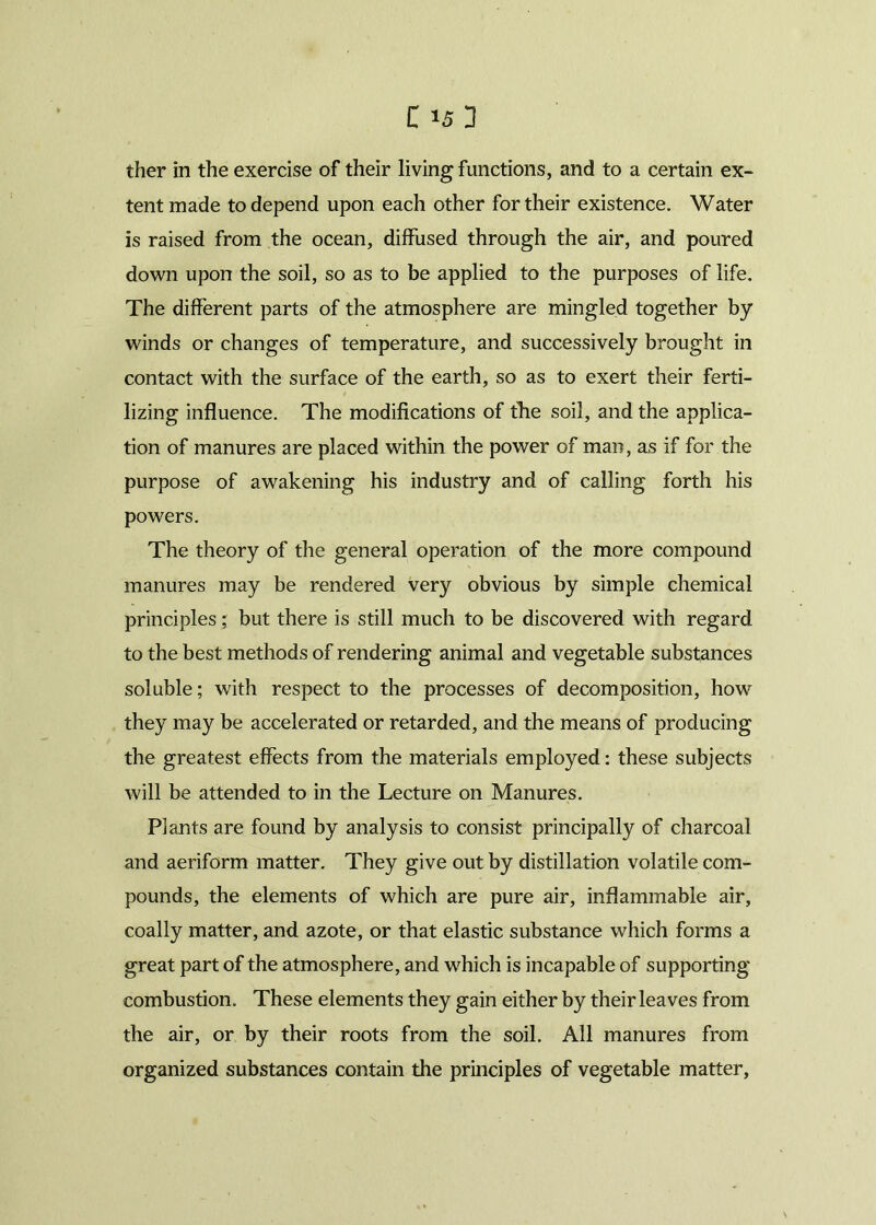 ther in the exercise of their living functions, and to a certain ex- tent made to depend upon each other for their existence. Water is raised from the ocean, diffused through the air, and poured down upon the soil, so as to be applied to the purposes of life. The different parts of the atmosphere are mingled together by winds or changes of temperature, and successively brought in contact with the surface of the earth, so as to exert their ferti- lizing influence. The modifications of the soil, and the applica- tion of manures are placed within the power of man, as if for the purpose of awakening his industry and of calling forth his powers. The theory of the general operation of the more compound manures may be rendered very obvious by simple chemical principles; but there is still much to be discovered with regard to the best methods of rendering animal and vegetable substances soluble; with respect to the processes of decomposition, how they may be accelerated or retarded, and the means of producing the greatest effects from the materials employed: these subjects will be attended to in the Lecture on Manures. Plants are found by analysis to consist principally of charcoal and aeriform matter. They give out by distillation volatile com- pounds, the elements of which are pure air, inflammable air, coally matter, and azote, or that elastic substance which forms a great part of the atmosphere, and which is incapable of supporting combustion. These elements they gain either by their leaves from the air, or by their roots from the soil. All manures from organized substances contain the principles of vegetable matter,