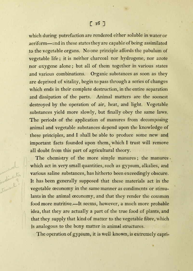 which during putrefaction are rendered either soluble in water or aeriform—and in these states they are capable of being assimilated to the vegetable organs. No one principle affords the pabulum of vegetable life; it is neither charcoal nor hydrogene, nor azote nor oxygene alone; but all of them together in various states and various combinations. Organic substances as soon as they are deprived of vitality, begin to pass through a series of changes which ends in their complete destruction, in the entire separation and dissipation of the parts. Animal matters are the soonest destroyed by the operation of air, heat, and light. Vegetable substances yield more slowly, but finally obey the same laws. The periods of the application of manures from decomposing animal and vegetable substances depend upon the knowledge of these principles, and I shall be able to produce some new and important facts founded upon them, which I trust will remove all doubt from this part of agricultural theory. The chemistry of the more simple manures; the manures which act in very small quantities, such as gypsum, alkalies, and various saline substances, has hitherto been exceedingly obscure. It has been generally supposed that these materials act in the vegetable oeconomy in the same manner as condiments or stimu- lants in the animal oeconomy, and that they render the common food more nutritive.—It seems, however, a much more probable idea, that they are actually a part of the true food cf plants, and that they supply that kind of matter to the vegetable fibre, which is analogous to the bony matter in animal structures. The operation of gypsum, it is well known, is extremely capri-