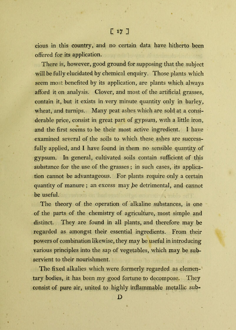 cious in this country, and no certain data have hitherto been offered for its application. There is, however, good ground for supposing that the subject will be fully elucidated by chemical enquiry. Those plants which seem most benefited by its application, are plants which always afford it on analysis. Clover, and most of the artificial grasses, contain it, but it exists in very minute quantity only in barley, wheat, and turnips. Many peat ashes which are sold at a consi- derable price, consist in great part of gypsum, with a little iron, and the first seems to be their most active ingredient. I have examined several of the soils to which these ashes are success- fully applied, and I have found in them no sensible quantity of gypsum. In general, cultivated soils contain sufficient of this substance for the use of the grasses; in such cases, its applica- tion cannot be advantageous. For plants require only a certain quantity of manure ; an excess may ,be detrimental, and cannot be useful. The theory of the operation of alkaline substances, is one of the parts of the chemistry of agriculture, most simple and distinct. They are found in all plants, and therefore may be regarded as amongst their essential ingredients. From their powers of combination likewise, they may be useful in introducing various principles into the sap of vegetables, which may be sub- servient to their nourishment. The fixed alkalies which were formerly regarded as elemen- tary bodies, it has been my good fortune to decompose. They consist of pure air, united to highly inflammable metallic sub- > D