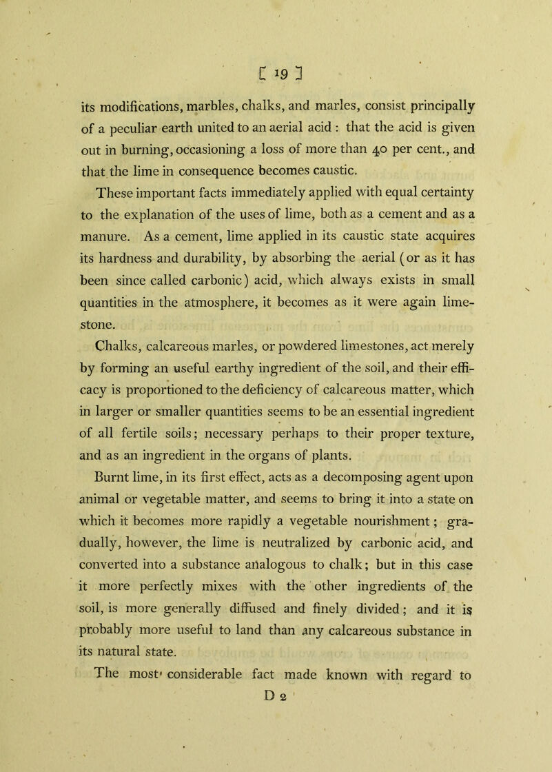 its modifications, marbles, chalks, and marles, consist principally of a peculiar earth united to an aerial acid : that the acid is given out in burning, occasioning a loss of more than 40 per cent., and that the lime in consequence becomes caustic. These important facts immediately applied with equal certainty to the explanation of the uses of lime, both as a cement and as a manure. As a cement, lime applied in its caustic state acquires its hardness and durability, by absorbing the aerial (or as it has been since called carbonic) acid, which always exists in small quantities in the atmosphere, it becomes as it were again lime- stone. Chalks, calcareous marles, or powdered limestones, act merely by forming an useful earthy ingredient of the soil, and their effi- cacy is proportioned to the deficiency of calcareous matter, which in larger or smaller quantities seems to be an essential ingredient of all fertile soils; necessary perhaps to their proper texture, and as an ingredient in the organs of plants. Burnt lime, in its first effect, acts as a decomposing agent upon animal or vegetable matter, and seems to bring it into a state on which it becomes more rapidly a vegetable nourishment; gra- dually, however, the lime is neutralized by carbonic acid, and converted into a substance analogous to chalk; but in this case it more perfectly mixes with the other ingredients of the soil, is more generally diffused and finely divided; and it is probably more useful to land than any calcareous substance in its natural state. The most* considerable fact made known with regard to