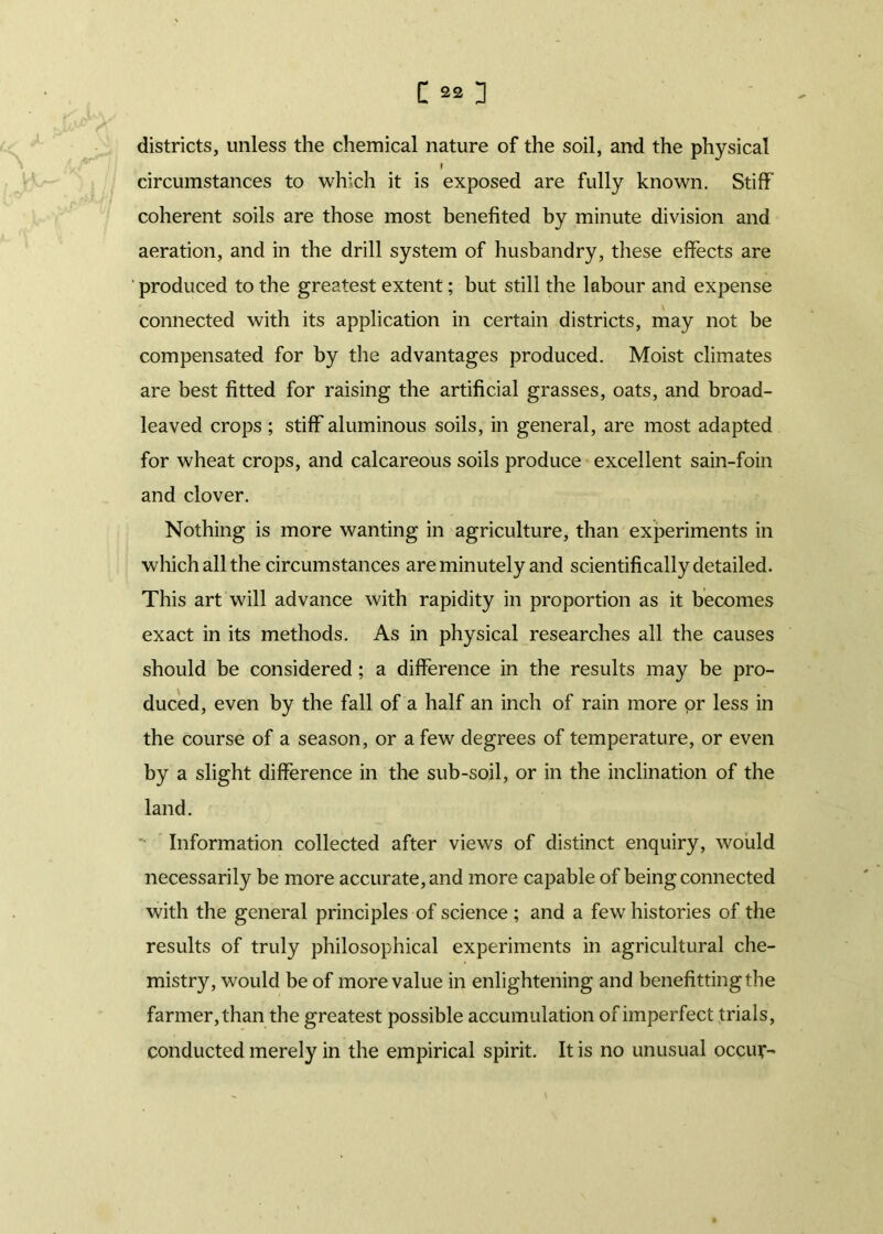 districts, unless the chemical nature of the soil, and the physical r circumstances to which it is exposed are fully known. Stiff coherent soils are those most benefited by minute division and aeration, and in the drill system of husbandry, these effects are produced to the greatest extent; but still the labour and expense connected with its application in certain districts, may not be compensated for by the advantages produced. Moist climates are best fitted for raising the artificial grasses, oats, and broad- leaved crops ; stiff aluminous soils, in general, are most adapted for wheat crops, and calcareous soils produce excellent sain-foin and clover. Nothing is more wanting in agriculture, than experiments in which all the circumstances are minutely and scientifically detailed. This art will advance with rapidity in proportion as it becomes exact in its methods. As in physical researches all the causes should be considered ; a difference in the results may be pro- duced, even by the fall of a half an inch of rain more or less in the course of a season, or a few degrees of temperature, or even by a slight difference in the sub-soil, or in the inclination of the land. Information collected after views of distinct enquiry, would necessarily be more accurate, and more capable of being connected with the general principles of science ; and a few histories of the results of truly philosophical experiments in agricultural che- mistry, would be of more value in enlightening and benefittingthe farmer, than the greatest possible accumulation of imperfect trials, conducted merely in the empirical spirit. It is no unusual occur-