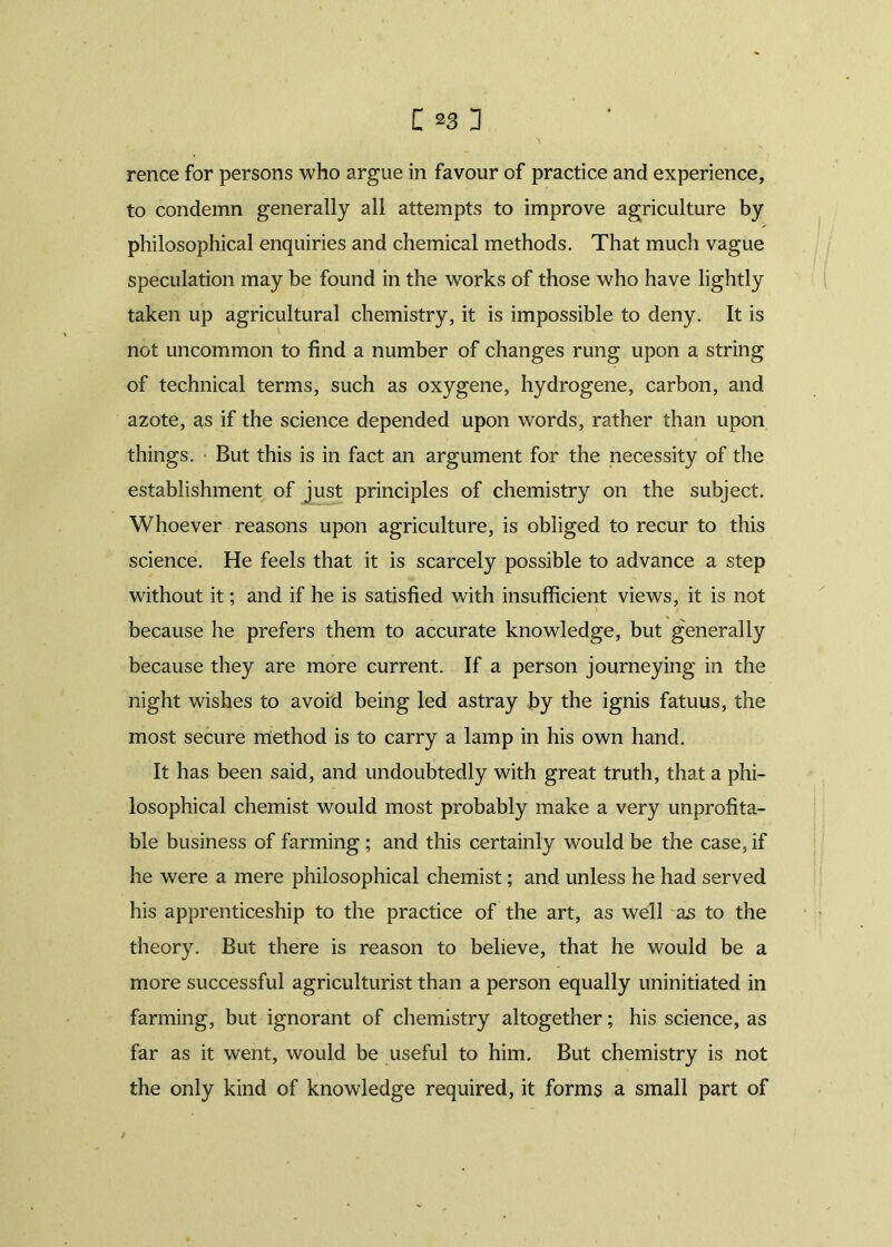 rence for persons who argue in favour of practice and experience, to condemn generally all attempts to improve agriculture by philosophical enquiries and chemical methods. That much vague speculation may be found in the works of those who have lightly taken up agricultural chemistry, it is impossible to deny. It is not uncommon to find a number of changes rung upon a string of technical terms, such as oxygene, hydrogene, carbon, and azote, as if the science depended upon words, rather than upon things. • But this is in fact an argument for the necessity of the establishment of just principles of chemistry on the subject. Whoever reasons upon agriculture, is obliged to recur to this science. He feels that it is scarcely possible to advance a step without it; and if he is satisfied with insufficient views, it is not because he prefers them to accurate knowledge, but generally because they are more current. If a person journeying in the night wishes to avoid being led astray by the ignis fatuus, the most secure method is to carry a lamp in his own hand. It has been said, and undoubtedly with great truth, that a phi- losophical chemist would most probably make a very unprofita- ble business of farming ; and this certainly would be the case, if he were a mere philosophical chemist; and unless he had served his apprenticeship to the practice of the art, as well as to the theory. But there is reason to believe, that he would be a more successful agriculturist than a person equally uninitiated in farming, but ignorant of chemistry altogether; his science, as far as it went, would be useful to him. But chemistry is not the only kind of knowledge required, it forms a small part of i