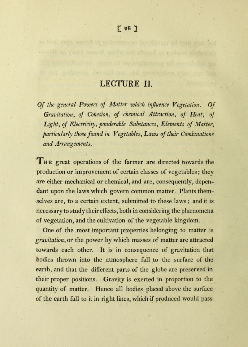 LECTURE II. Of the general Powers of Matter which influence Vegetation. Of Gravitation, of Cohesion, of chemical Attraction, of Heat, of Light, of Electricity, ponderable Substances, Elements of Matter, particularly those found in Vegetables, Laws of their Combinations and Arrangements. The great operations of the farmer are directed towards the production or improvement of certain classes of vegetables; they are either mechanical or chemical, and are, consequently, depen- dant upon the laws which govern common matter. Plants them- selves are, to a certain extent, submitted to these laws ; and it is necessary to study their effects, both in considering the phenomena of vegetation, and the cultivation of the vegetable kingdom. One of the most important properties belonging to matter is gravitation, or the power by which masses of matter are attracted towards each other. It is in consequence of gravitation that bodies thrown into the atmosphere fall to the surface of the earth, and that the different parts of the globe are preserved in their proper positions. Gravity is exerted in proportion to the quantity of matter. Hence all bodies placed above the surface of the earth fall to it in right lines, which if produced would pass