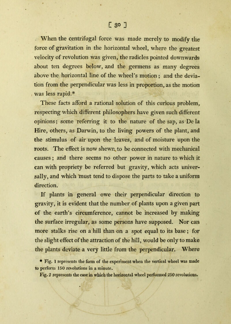 When the centrifugal force was made merely to modify the force of gravitation in the horizontal wheel, where the greatest velocity of revolution was given, the radicles pointed downwards about ten degrees below, and the germens as many degrees above the horizontal line of the wheel’s motion ; and the devia- tion from the perpendicular was less in proportion, as the motion i was less rapid.* These facts afford a rational solution of this curious problem, respecting which different philosophers have given such different opinions; some referring it to the nature of the sap, as De la Hire, others, as Darwin, to the living powers of the plant, and the stimulus of air upon the leaves, and of moisture upon the roots. The effect is now shewn, to be connected with mechanical causes; and there seems no other power in nature to which it can with propriety be referred but gravity, which acts univer- sally, and which must tend to dispose the parts to take a uniform direction. If plants in general owe their perpendicular direction to gravity, it is evident that the number of plants upon a given part of the earth’s circumference, cannot be increased by making the surface irregular, as some persons have supposed. Nor can more stalks rise on a hill than on a spot equal to its base; for the slight effect of the attraction of the hill, would be only to make the plants deviate a very little from the perpendicular. Where * Fig. 1 represents the form of the experiment when the vertical wheel was made to perform 150 retolutions in a minute.