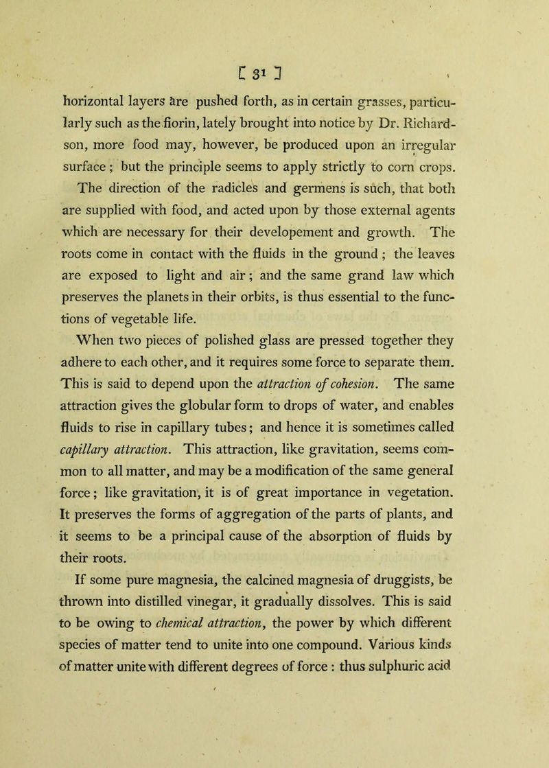 C 81 1 horizontal layers are pushed forth, as in certain grasses, particu- larly such as the florin, lately brought into notice by Dr. Richard- son, more food may, however, be produced upon an irregular surface ; but the principle seems to apply strictly to corn crops. The direction of the radicles and germens is such, that both are supplied with food, and acted upon by those external agents which are necessary for their developement and growth. The roots come in contact with the fluids in the ground ; the leaves are exposed to light and air; and the same grand law which preserves the planets in their orbits, is thus essential to the func- tions of vegetable life. When two pieces of polished glass are pressed together they adhere to each other, and it requires some force to separate them. This is said to depend upon the attraction of cohesion. The same attraction gives the globular form to drops of water, and enables fluids to rise in capillary tubes; and hence it is sometimes called capillary attraction. This attraction, like gravitation, seems com- mon to all matter, and may be a modification of the same general force; like gravitation, it is of great importance in vegetation. It preserves the forms of aggregation of the parts of plants, and it seems to be a principal cause of the absorption of fluids by their roots. If some pure magnesia, the calcined magnesia of druggists, be v thrown into distilled vinegar, it gradually dissolves. This is said to be owing to chemical attraction, the power by which different species of matter tend to unite into one compound. Various kinds of matter unite with different degrees of force: thus sulphuric add