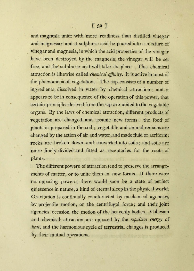 and magnesia unite with more readiness than distilled vinegar and magnesia; and if sulphuric acid be poured into a mixture of vinegar and magnesia, in which the acid properties of the vinegar have been destroyed by the magnesia, the vinegar will be set free, and the sulphuric acid will take its place. , This chemical attraction is likewise called chemical affinity. It is active in most of the phasnomena of vegetation. The sap consists of a number of ingredients, dissolved in water by chemical attraction; and it appears to be in consequence of the operation of this power, that certain principles derived from the sap are united to the vegetable organs. By the laws of chemical attraction, different products of vegetation are changed, and assume new forms: the food of plants is prepared in the soil; vegetable and animal remains are changed by the action of air and water, and made fluid or aeriform; rocks are broken down and converted into soils; and soils are more finely divided and fitted as receptacles for the roots of plants. The different powers of attraction tend to preserve the arrange- ments of matter, or to unite them in new forms. If there were no, opposing powers, there would soon be a state of perfect quiescence in nature, a kind of eternal sleep in the physical world. Gravitation is continually counteracted by mechanical agencies, by projectile motion, or the centrifugal force; and their joint agencies occasion the motion of the heavenly bodies. Cohesion and chemical attraction are opposed by the repulsive energy of heat, and the harmonious cycle of terrestrial changes is produced by their mutual operations..