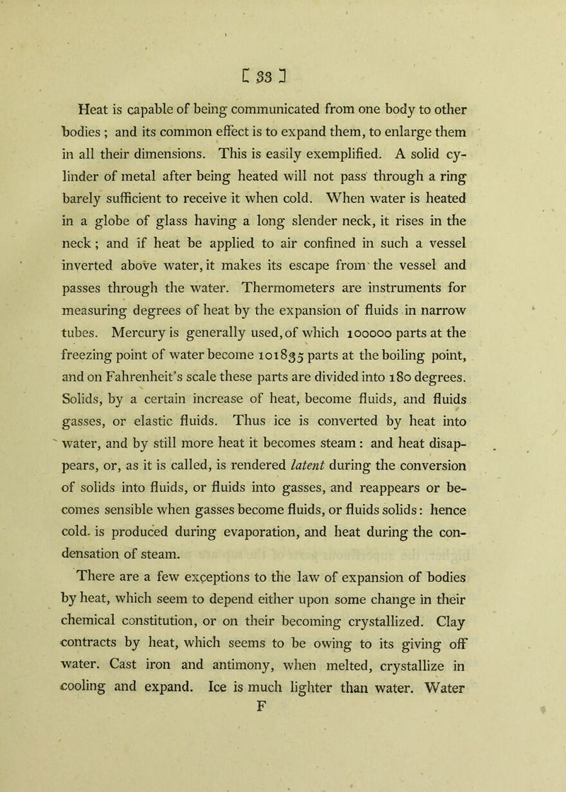 t»Sl Heat is capable of being communicated from one body to other bodies ; and its common effect is to expand them, to enlarge them in all their dimensions. This is easily exemplified. A solid cy- linder of metal after being heated will not pass through a ring barely sufficient to receive it when cold. When water is heated in a globe of glass having a long slender neck, it rises in the neck; and if heat be applied to air confined in such a vessel inverted above water, it makes its escape from the vessel and passes through the water. Thermometers are instruments for measuring degrees of heat by the expansion of fluids in narrow tubes. Mercury is generally used, of which 100000 parts at the freezing point of water become 101835 parts at the boiling point, and on Fahrenheit's scale these parts are divided into 180 degrees. Solids, by a certain increase of heat, become fluids, and fluids gasses, or elastic fluids. Thus ice is converted by heat into  water, and by still more heat it becomes steam: and heat disap- pears, or, as it is called, is rendered latent during the conversion of solids into fluids, or fluids into gasses, and reappears or be- comes sensible when gasses become fluids, or fluids solids: hence cold, is produced during evaporation, and heat during the con- densation of steam. There are a few exceptions to the law of expansion of bodies by heat, which seem to depend either upon some change in their chemical constitution, or on their becoming crystallized. Clay contracts by heat, which seems to be owing to its giving off water. Cast iron and antimony, when melted, crystallize in cooling and expand. Ice is much lighter than water. Water F