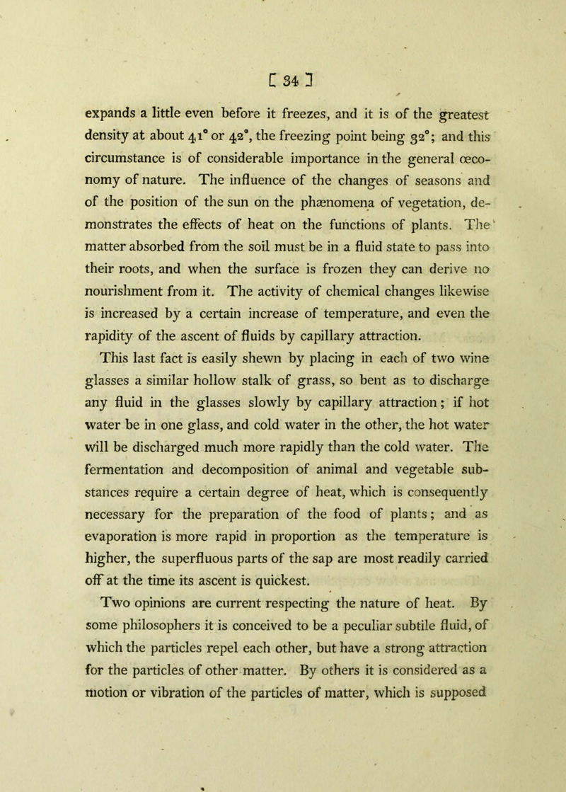 C34H expands a little even before it freezes, and it is of the greatest density at about 410 or 4,2“, the freezing point being 320; and this circumstance is of considerable importance in the general oeco- nomy of nature. The influence of the changes of seasons and of the position of the sun on the phagnomena of vegetation, de- monstrates the effects of heat on the functions of plants. The matter absorbed from the soil must be in a fluid state to pass into their roots, and when the surface is frozen they can derive no nourishment from it. The activity of chemical changes likewise is increased by a certain increase of temperature, and even the rapidity of the ascent of fluids by capillary attraction. This last fact is easily shewn by placing in each of two wine glasses a similar hollow stalk of grass, so bent as to discharge any fluid in the glasses slowly by capillary attraction; if hot water be in one glass, and cold water in the other, the hot water will be discharged much more rapidly than the cold water. The fermentation and decomposition of animal and vegetable sub- stances require a certain degree of heat, which is consequently necessary for the preparation of the food of plants; and as evaporation is more rapid in proportion as the temperature is higher, the superfluous parts of the sap are most readily carried off at the time its ascent is quickest. Two opinions are current respecting the nature of heat. By some philosophers it is conceived to be a peculiar subtile fluid, of which the particles repel each other, but have a strong attraction for the particles of other matter. By others it is considered as a motion or vibration of the particles of matter, which is supposed