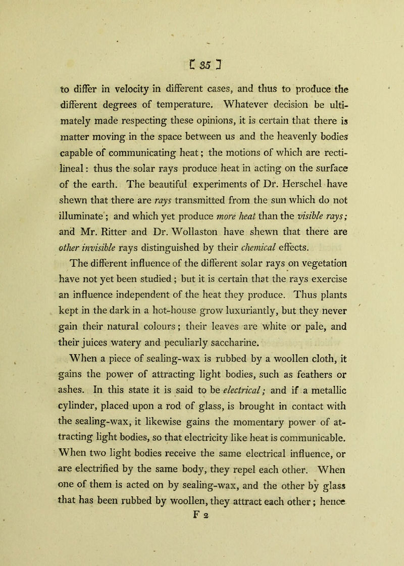 to differ in velocity in different cases, and thus to produce the different degrees of temperature. Whatever decision be ulti- mately made respecting these opinions, it is certain that there is l matter moving in the space between us and the heavenly bodies capable of communicating heat; the motions of which are recti- lineal : thus the solar rays produce heat in acting on the surface of the earth. The beautiful experiments of Dr. Herschel have shewn that there are rays transmitted from the sun which do not illuminate ; and which yet produce more heat than the visible rays; and Mr. Ritter and Dr. Wollaston have shewn that there are other invisible rays distinguished by their chemical effects. The different influence of the different solar rays on vegetation have not yet been studied ; but it is certain that the rays exercise an influence independent of the heat they produce. Thus plants kept in the dark in a hot-house grow luxuriantly, but they never gain their natural colours; their leaves are white or pale, and their juices watery and peculiarly saccharine. When a piece of sealing-wax is rubbed by a woollen cloth, it gains the power of attracting light bodies, such as feathers or ashes. In this state it is said to be electrical; and if a metallic cylinder, placed upon a rod of glass, is brought in contact with the sealing-wax, it likewise gains the momentary power of at- tracting light bodies, so that electricity like heat is communicable. When two light bodies receive the same electrical influence, or are electrified by the same body, they repel each other. When one of them is acted on by sealing-wax, and the other by glass that has been rubbed by woollen, they attract each other; hence F 2