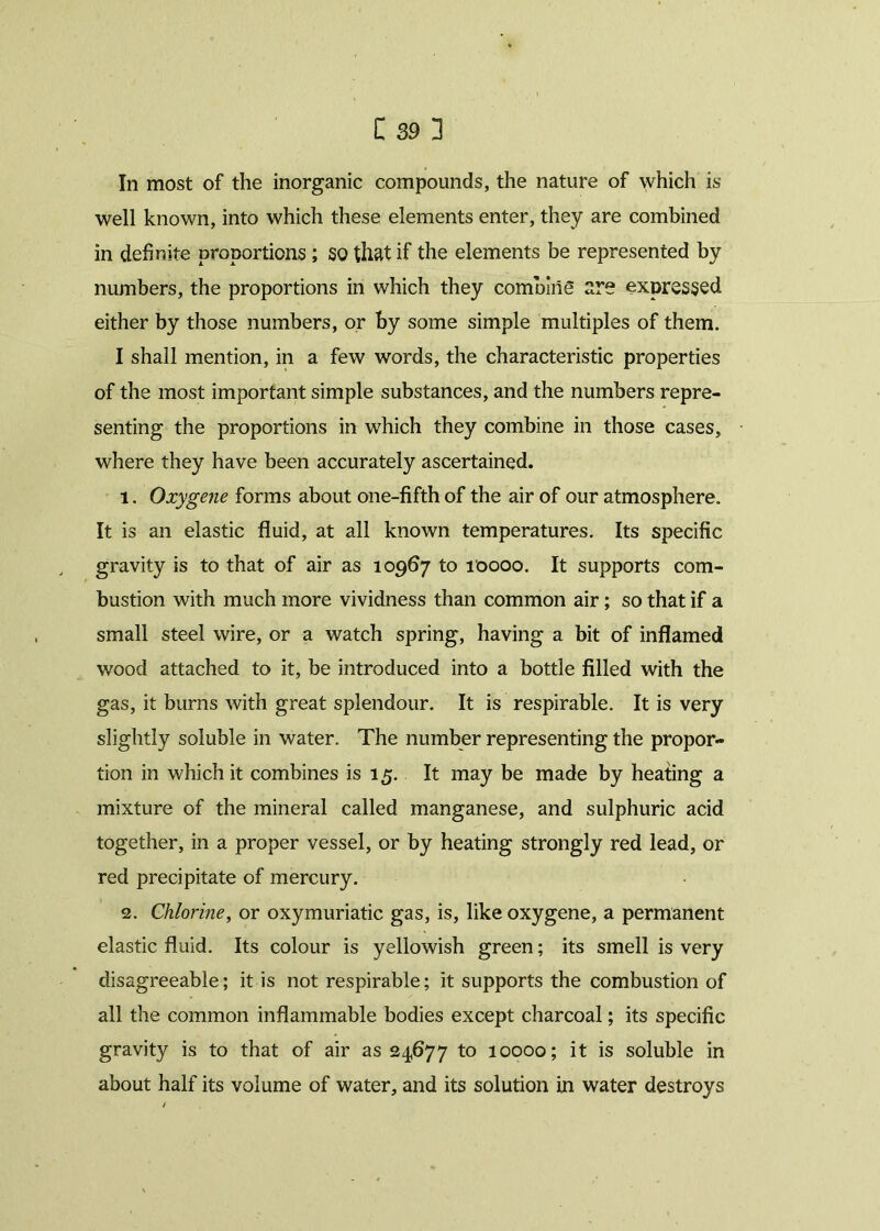 In most of the inorganic compounds, the nature of which is well known, into which these elements enter, they are combined in definite proportions ; SO that if the elements be represented by numbers, the proportions in which they combine are expressed either by those numbers, or by some simple multiples of them. I shall mention, in a few words, the characteristic properties of the most important simple substances, and the numbers repre- senting the proportions in which they combine in those cases, where they have been accurately ascertained. 1. Oxygene forms about one-fifth of the air of our atmosphere. It is an elastic fluid, at all known temperatures. Its specific gravity is to that of air as 10967 to 10000. It supports com- bustion with much more vividness than common air; so that if a small steel wire, or a watch spring, having a bit of inflamed wood attached to it, be introduced into a bottle filled with the gas, it burns with great splendour. It is respirable. It is very slightly soluble in water. The number representing the propor- tion in which it combines is 15. It may be made by heating a mixture of the mineral called manganese, and sulphuric acid together, in a proper vessel, or by heating strongly red lead, or red precipitate of mercury. 2. Chlorine, or oxymuriatic gas, is, like oxygene, a permanent elastic fluid. Its colour is yellowish green; its smell is very disagreeable; it is not respirable; it supports the combustion of all the common inflammable bodies except charcoal; its specific gravity is to that of air as 24,677 to 10000; it is soluble in about half its volume of water, and its solution in water destroys