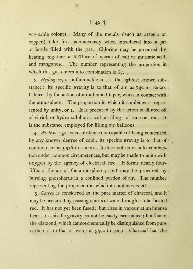 vegetable colours. Many of the metals (such as arsenic or copper) take fire spontaneously when introduced into a jar or bottle filled with the gas. Chlorine may be procured by heating together a mixture of spirits of salt or muriatic acid, and manganese. The number representing the proportion in which this gas enters into combination is 67. 3. Hydrogene, or inflammable air, is the lightest known sub- stance; its specific gravity is to that of air as 732 to 10000. It burns by the action of an inflamed taper, when in contact with the atmosphere. The proportion in which it combines is repre- sented by unity, or 1. It is procured by the action of diluted oil of vitriol, or hydro-sulphuric acid on filings of zinc or iron. It is the substance employed for filling air balloons. 4. Azote is a gaseous substance not capable of being condensed by any known degree of cold : its specific gravity is to that of common air as 951b to 10000. It does not enter into combus- tion under common circumstances,but maybe made to unite with oxygen by the agency of electrical fire. It forms nearly four- fifths of the air of the atmosphere ; and may be procured by burning phosphorus in a confined portion of air. The number representing the proportion in which it combines is 26. 5. Carbon is considered as the pure matter of charcoal, and it may be procured by passing spirits of wine through a tube heated red. It has not yet been fused ; but rises in vapour at an intense heat. Its specific gravity cannot be easily ascertained ; but that of the diamond, which cannot chemically be distinguished from pure carbon, is to that of water as 3500 to 1000. Charcoal has the