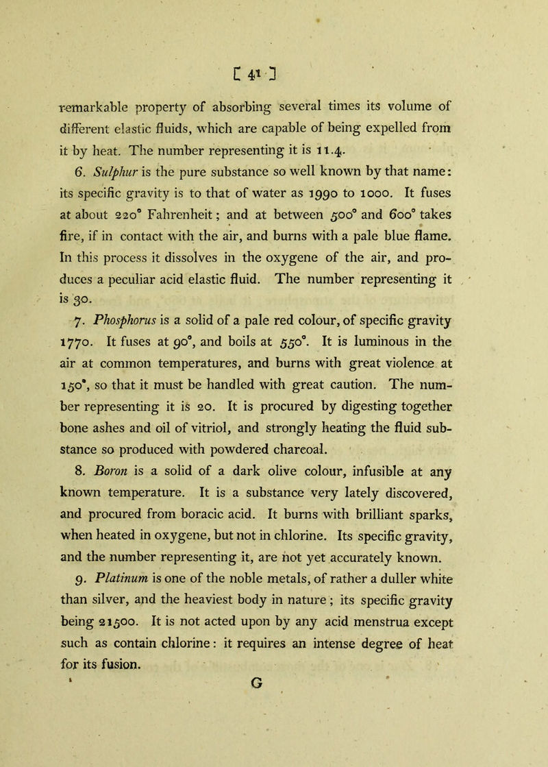 remarkable property of absorbing several times its volume of different elastic fluids, which are capable of being expelled from it by heat. The number representing it is 11.4. 6. Sulphur is the pure substance so well known by that name: its specific gravity is to that of water as 1990 to 1000. It fuses at about 220° Fahrenheit; and at between 500° and 6oo° takes fire, if in contact with the air, and burns with a pale blue flame. In this process it dissolves in the oxygene of the air, and pro- duces a peculiar acid elastic fluid. The number representing it is 30. 7. Phosphorus is a solid of a pale red colour, of specific gravity 1770. It fuses at 90°, and boils at 55o°. It is luminous in the air at common temperatures, and burns with great violence at 150’, so that it must be handled with great caution. The num- ber representing it is 20. It is procured by digesting together bone ashes and oil of vitriol, and strongly heating the fluid sub- stance so produced with powdered charcoal. 8. Boron is a solid of a dark olive colour, infusible at any known temperature. It is a substance very lately discovered, and procured from boracic acid. It burns with brilliant sparks, when heated in oxygene, but not in chlorine. Its specific gravity, and the number representing it, are not yet accurately known. 9. Platinum is one of the noble metals, of rather a duller white than silver, and the heaviest body in nature ; its specific gravity being 21500. It is not acted upon by any acid menstrua except such as contain chlorine: it requires an intense degree of heat for its fusion. G