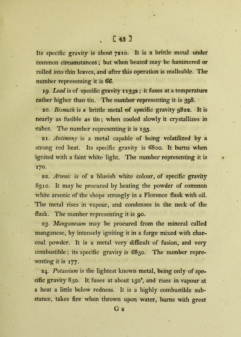 . C43 3 Its specific gravity is about 7210. It is a brittle metal under common circumstances; but when heated may be hammered or rolled into thin leaves, and after this operation is malleable. The number representing it is 66. 19. Lead is of specific gravity 11352; it fuses at a temperature rather higher than tin. The number representing it is 398. 20. Bismuth is a brittle metal of specific gravity 9822. It is nearly as fusible as tin; when cooled slowly it crystallizes in cubes. The number representing it is 135. 21. Antimony is a metal capable of being volatilized by a strong red heat. Its specific gravity is 6800. It bums when ignited with a faint white light. The number representing it is 170. 22. Arsenic is of a blueish white colour, of specific gravity 8310. It may be procured by heating the powder of common white arsenic of the shops strongly in a Florence flask with oil. The metal rises in vapour, and condenses in the neck of the flask. The number representing it is 90. 23. Manganesum may be procured from the mineral called manganese, by intensely igniting it in a forge mixed with char- coal powder. It is a metal very difficult of fusion, and very combustible; its specific gravity is 6850. The number repre- senting it is 177. 24. Potassium is the lightest known metal, being only of spe- cific gravity 850. It fuses at about 150°, and rises in vapour at a heat a little below redness. It is a highly combustible sub- stance, takes fire when thrown upon water, burns with great G 2
