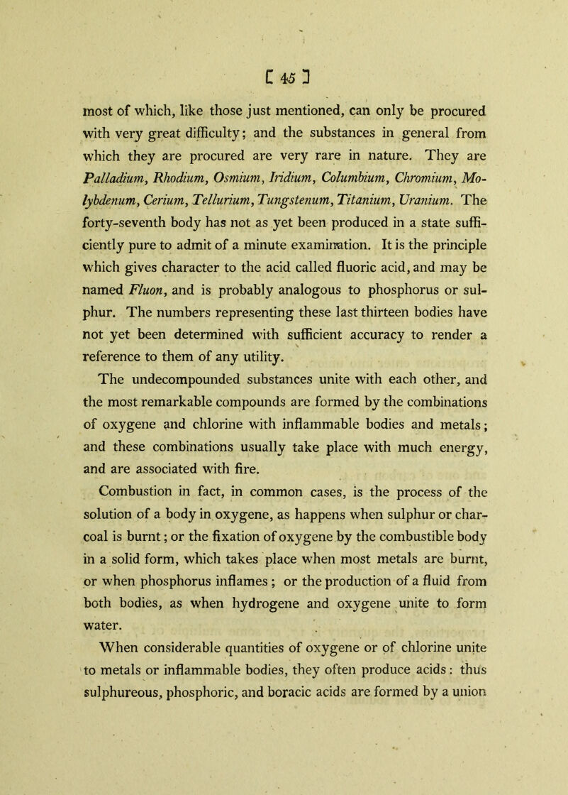 most of which, like those just mentioned, can only be procured with very great difficulty; and the substances in general from which they are procured are very rare in nature. They are Palladium, Rhodium, Osmium, Iridium, Columbium, Chromium, Mo- lybdenum, Cerium, Tellurium, Tungstenum, Titanium, Uranium. The forty-seventh body has not as yet been produced in a state suffi- ciently pure to admit of a minute examination. It is the principle which gives character to the acid called fluoric acid, and may be named Fluon, and is probably analogous to phosphorus or sul- phur. The numbers representing these last thirteen bodies have not yet been determined with sufficient accuracy to render a reference to them of any utility. The undecompounded substances unite with each other, and the most remarkable compounds are formed by the combinations of oxygene and chlorine with inflammable bodies and metals; and these combinations usually take place with much energy, and are associated with fire. Combustion in fact, in common cases, is the process of the solution of a body in oxygene, as happens when sulphur or char- coal is burnt; or the fixation of oxygene by the combustible body in a solid form, which takes place when most metals are burnt, or when phosphorus inflames ; or the production of a fluid from both bodies, as when hydrogene and oxygene unite to form water. When considerable quantities of oxygene or of chlorine unite to metals or inflammable bodies, they often produce acids: thus sulphureous, phosphoric, and boracic acids are formed by a union