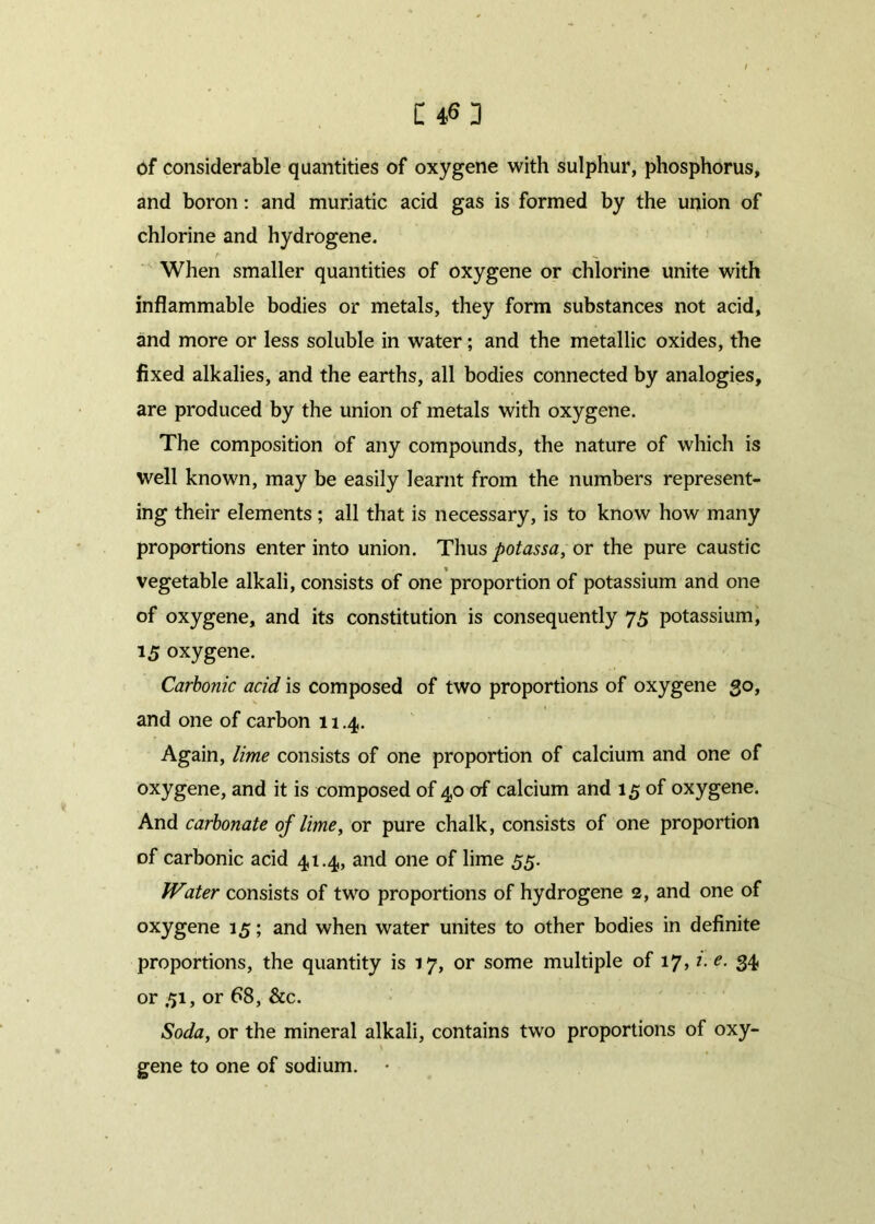 C4<5] of considerable quantities of oxygene with sulphur, phosphorus, and boron: and muriatic acid gas is formed by the union of chlorine and hydrogene. When smaller quantities of oxygene or chlorine unite with inflammable bodies or metals, they form substances not acid, and more or less soluble in water; and the metallic oxides, the fixed alkalies, and the earths, all bodies connected by analogies, are produced by the union of metals with oxygene. The composition of any compounds, the nature of which is well known, may be easily learnt from the numbers represent- ing their elements ; all that is necessary, is to know how many proportions enter into union. Thus potassa, or the pure caustic vegetable alkali, consists of one proportion of potassium and one of oxygene, and its constitution is consequently 75 potassium, 15 oxygene. Carbonic acid is composed of two proportions of oxygene 30, and one of carbon 11.4. Again, lime consists of one proportion of calcium and one of oxygene, and it is composed of 40 of calcium and 15 of oxygene. And carbonate of lime, or pure chalk, consists of one proportion of carbonic acid 41.4, and one of lime 55. Water consists of two proportions of hydrogene 2, and one of oxygene 15; and when water unites to other bodies in definite proportions, the quantity is 17, or some multiple of 17,1. e. 34 or .51, or 68, &c. Soda, or the mineral alkali, contains two proportions of oxy- ' \ - • gene to one of sodium.