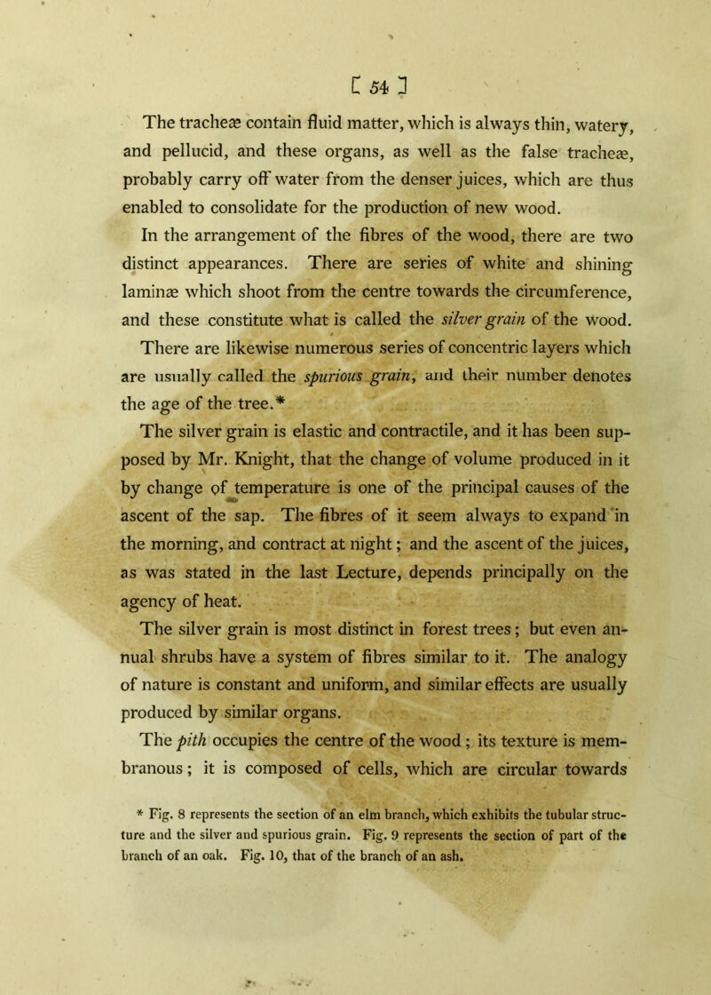 The tracheae contain fluid matter, which is always thin, watery, and pellucid, and these organs, as well as the false tracheae, probably carry off water from the denser juices, which are thus enabled to consolidate for the production of new wood. In the arrangement of the fibres of the wood, there are two distinct appearances. There are series of white and shining laminae which shoot from the centre towards the circumference, and these constitute what is called the silver grain of the wood. There are likewise numerous series of concentric layers which are usually called the spurious grain, and their number denotes the age of the tree.* The silver grain is elastic and contractile, and it has been sup- posed by Mr. Knight, that the change of volume produced in it by change of temperature is one of the principal causes of the ascent of the sap. The fibres of it seem always to expand in the morning, and contract at night; and the ascent of the juices, as was stated in the last Lecture, depends principally on the agency of heat. The silver grain is most distinct in forest trees ; but even an- nual shrubs have a system of fibres similar to it. The analogy of nature is constant and uniform, and similar effects are usually produced by similar organs. The pith occupies the centre of the wood; its texture is mem- branous ; it is composed of cells, which are circular towards * Fig. 8 represents the section of an elm branch, which exhibits the tubular struc- ture and the silver and spurious grain. Fig. 9 represents the section of part of the branch of an oak. Fig. 10, that of the branch of an ash.