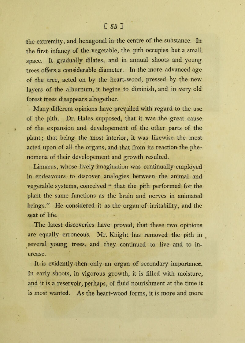 C 55 3 the extremity, and hexagonal in the centre of the substance. In the first infancy of the vegetable, the pith occupies but a small space. It gradually dilates, and in annual shoots and young trees offers a considerable diameter. In the more advanced age of the tree, acted on by the heart-wood, pressed by the new layers of the alburnum, it begins to diminish, and in very old forest trees disappears altogether. Many different opinions have prevailed with regard to the use of the pith. Dr. Hales supposed, that it was the great cause of the expansion and developement of the other parts of the plant; that being the most interior, it was likewise the most acted upon of all the organs, and that from its reaction the phe- nomena of their developement and growth resulted. Linnaeus, whose lively imagination was continually employed in endeavours to discover analogies between the animal and vegetable systems, conceived “ that the pith performed for the plant the same functions as the brain and nerves in animated beings/’ He considered it as the organ of irritability, and the seat of life. The latest discoveries have proved, that these two opinions are equally erroneous. Mr. Knight has removed the pith in several young trees, and they continued to live and to in- crease. It is evidently then only an organ of secondary importance. In early shoots, in vigorous growth, it is filled with moisture, and it is a reservoir, perhaps, of fluid nourishment at the time it is most wanted. As the heart-wood forms, it is more and more
