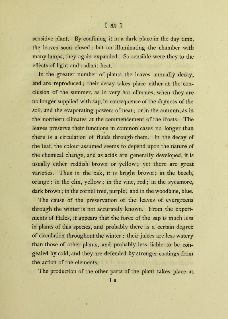 sensitive plant. By confining it in a dark place in the day time, the leaves soon closed; but on illuminating the chamber with many lamps, they again expanded. So sensible were they to the effects of light and radiant heat. In the greater number of plants the leaves annually decay, and are reproduced; their decay takes place either at the con- clusion of the summer, as in very hot climates, when they are no longer supplied with sap, in consequence of the dryness of the soil, and the evaporating powers of heat; or in the autumn, as in the northern climates at the commencement of the frosts. The leaves preserve their functions in common cases no longer than there is a circulation of fluids through them. In the decay of the leaf, the colour assumed seems to depend upon the nature of the chemical change, and as acids are generally developed, it is usually either reddish brown or yellow; yet there are great varieties. Thus in the oak, it is bright brown; in the beech, orange ; in the elm, yellow; in the vine, red ; in the sycamore, dark brown; in the cornel tree, purple; and in the woodbine, blue. The cause of the preservation of the leaves of evergreens through the winter is not accurately known. From the experi- ments of Hales, it appears that the force of the sap is much less in plants of this species, and probably there is a certain degree of circulation throughout the winter; their juices are less watery than those of other plants, and probably less liable to be con- gealed by cold, and they are defended by stronger coatings from the action of the elements. The production of the other parts of the plant takes place at I 2
