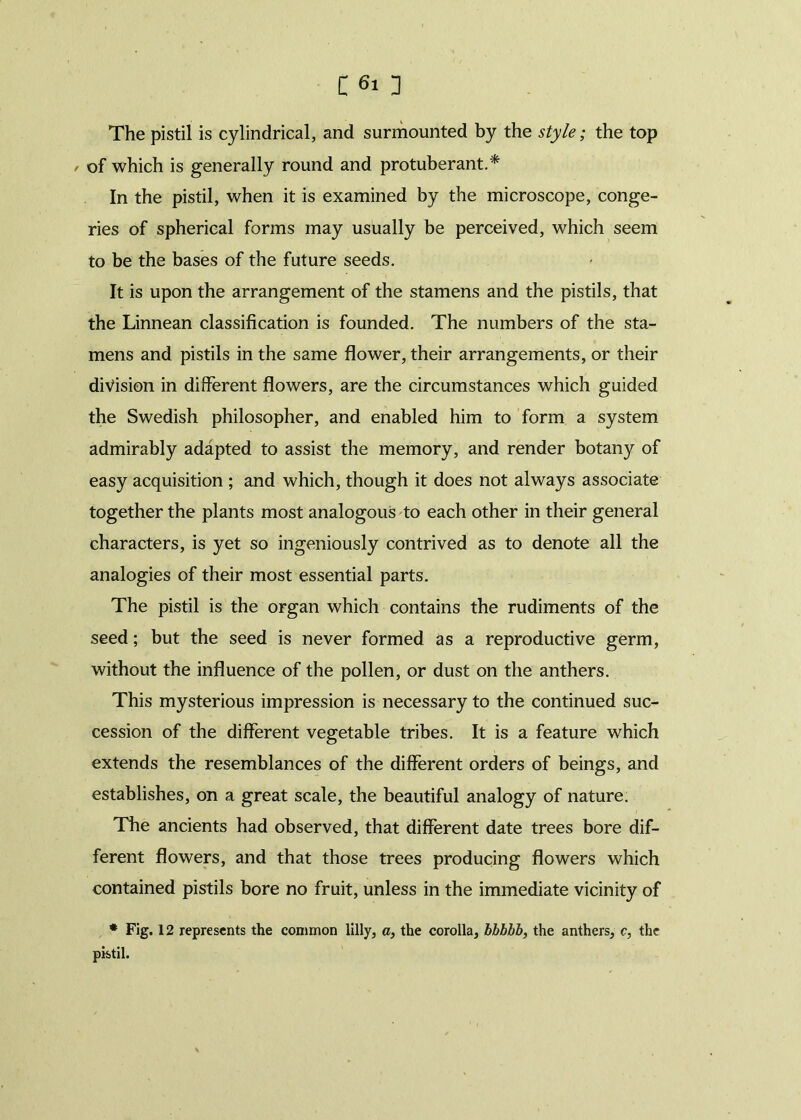 The pistil is cylindrical, and surmounted by the style; the top , of which is generally round and protuberant.* In the pistil, when it is examined by the microscope, conge- ries of spherical forms may usually be perceived, which seem to be the bases of the future seeds. It is upon the arrangement of the stamens and the pistils, that the Linnean classification is founded. The numbers of the sta- mens and pistils in the same flower, their arrangements, or their division in different flowers, are the circumstances which guided the Swedish philosopher, and enabled him to form a system admirably adapted to assist the memory, and render botany of easy acquisition ; and which, though it does not always associate together the plants most analogous to each other in their general characters, is yet so ingeniously contrived as to denote all the analogies of their most essential parts. The pistil is the organ which contains the rudiments of the seed; but the seed is never formed as a reproductive germ, without the influence of the pollen, or dust on the anthers. This mysterious impression is necessary to the continued suc- cession of the different vegetable tribes. It is a feature which extends the resemblances of the different orders of beings, and establishes, on a great scale, the beautiful analogy of nature. The ancients had observed, that different date trees bore dif- ferent flowers, and that those trees producing flowers which contained pistils bore no fruit, unless in the immediate vicinity of * Fig. 12 represents the common lilly, a, the corolla, bbbbb, the anthers, c, the pistil.