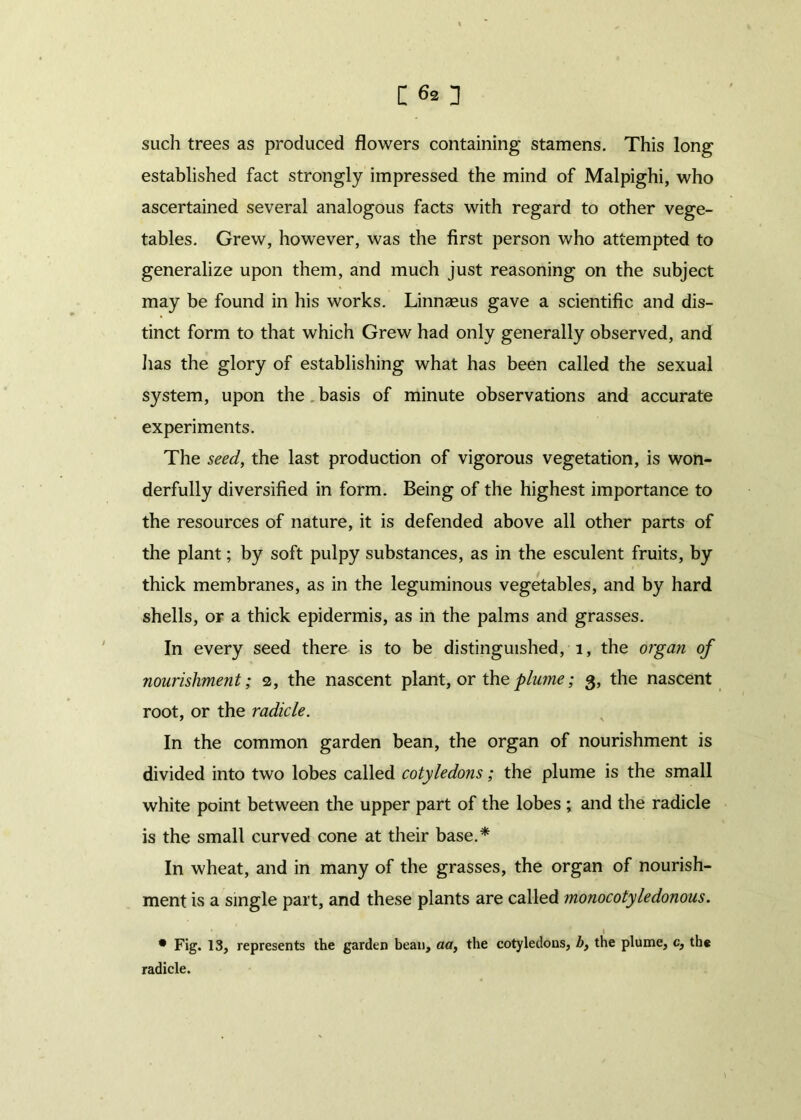 such trees as produced flowers containing stamens. This long established fact strongly impressed the mind of Malpighi, who ascertained several analogous facts with regard to other vege- tables. Grew, however, was the first person who attempted to generalize upon them, and much just reasoning on the subject may be found in his works. Linnaeus gave a scientific and dis- tinct form to that which Grew had only generally observed, and lias the glory of establishing what has been called the sexual system, upon the basis of minute observations and accurate experiments. The seed, the last production of vigorous vegetation, is won- derfully diversified in form. Being of the highest importance to the resources of nature, it is defended above all other parts of the plant; by soft pulpy substances, as in the esculent fruits, by thick membranes, as in the leguminous vegetables, and by hard shells, or a thick epidermis, as in the palms and grasses. In every seed there is to be distinguished, 1, the organ of nourishment; 2, the nascent plant, or the plume; 3, the nascent root, or the radicle. In the common garden bean, the organ of nourishment is divided into two lobes called cotyledons; the plume is the small white point between the upper part of the lobes ; and the radicle is the small curved cone at their base.* In wheat, and in many of the grasses, the organ of nourish- ment is a single part, and these plants are called monocotyledonous. 1 • Fig. 13, represents the garden bean, aa, the cotyledons, b, the plume, c, the radicle.