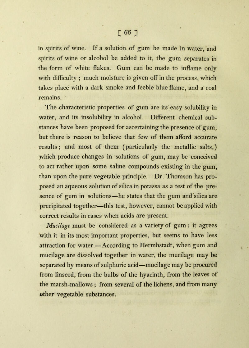 in spirits of wine. If a solution of gum be made in water, and spirits of wine or alcohol be added to it, the gum separates in the form of white flakes. Gum can be made to inflame only with difficulty ; much moisture is given off in the process, which takes place with a dark smoke and feeble blue flame, and a coal remains. The characteristic properties of gum are its easy solubility in water, and its insolubility in alcohol. Different chemical sub- stances have been proposed for ascertaining the presence of gum, but there is reason to believe that few of them afford accurate results; and most of them (particularly the metallic salts,) which produce changes in solutions of gum, may be conceived to act rather upon some saline compounds existing in the gum, than upon the pure vegetable principle. Dr. Thomson has pro- posed an aqueous solution of silica in potassa as a test of the pre- sence of gum in solutions—he states that the gum and silica are precipitated together—this test, however, cannot be applied with correct results in cases when acids are present. Mucilage must be considered as a variety of gum ; it agrees with it in its most important properties, but seems to have less attraction for water.—According to Hermbstadt, when gum and mucilage are dissolved together in water, the mucilage may be separated by means of sulphuric acid—mucilage may be procured from linseed, from the bulbs of the hyacinth, from the leaves of the marsh-mallows ; from several of the lichens, and from many ©ther vegetable substances.