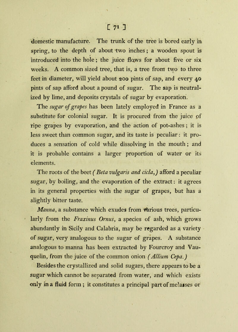 \ C 7» 3 domestic manufacture. The trunk of the tree is bored early in spring, to the depth of about two inches; a wooden spout is introduced into the hole; the juice flaws for about five or six weeks. A common sized tree, that is, a tree from two to three feet in diameter, will yield about 200 pints of sap, and every 40 pints of sap afford about a pound of sugar. The sap is neutral- ized by lime, and deposits crystals of sugar by evaporation. The sugar of grapes has been lately employed in France as a substitute for colonial sugar. It is procured from the juice pf ripe grapes by evaporation, and the action of pot-ashes; it is less sweet than common sugar, and its taste is peculiar: it pro- duces a sensation of cold while dissolving in the mouth; and it is probable contains a larger proportion of water or its elements. The roots of the beet ( Beta vulgaris and ciclaf afford a peculiar sugar, by boiling, and the evaporation of the extract: it agrees in its general properties with the sugar of grapes, but has a slightly bitter taste. Manna, a substance which exudes from various trees, particu- larly from the Fraxinus Ornus, a species of ash, which grows abundantly in Sicily and Calabria, may be regarded as a variety of sugar, very analogous to the sugar of grapes. A substance analogous to manna has been extracted by Fourcroy and Vau- quelin, from the juice of the common onion (Allium Cepa.) Besides the crystallized and solid sugars, there appears to be a sugar which cannot be separated from water, and which exists only in a fluid form ; it constitutes a principal part of melaises or