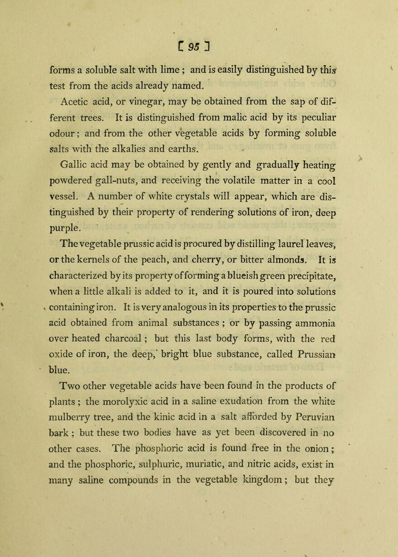 forms a soluble salt with lime; and is easily distinguished by this test from the acids already named. Acetic acid, or vinegar, may be obtained from the sap of dif- ferent trees. It is distinguished from malic acid by its peculiar odour; and from the other vegetable acids by forming soluble salts with the alkalies and earths. Gallic acid may be obtained by gently and gradually heating powdered gall-nuts, and receiving the volatile matter in a cool vessel. A number of white crystals will appear, which are dis- tinguished by their property of rendering solutions of iron, deep purple. The vegetable prussic acid is procured by distilling laurel leaves, or the kernels of the peach, and cherry, or bitter almonds. It is characterized by its property of forming a blueish green precipitate, when a little alkali is added to it, and it is poured into solutions . containing iron. It is very analogous in its properties to the prussic acid obtained from animal substances ; or by passing ammonia over heated charcoal; but this last body forms, with the red oxide of iron, the deep, bright blue substance, called Prussian blue. Two other vegetable acids have been found in the products of plants ; the morolyxic acid in a saline exudation from the white mulberry tree, and the kinic acid in a salt afforded by Peruvian ba-rk ; but these two bodies have as yet been discovered in no other cases. The phosphoric acid is found free in the onion; and the phosphoric, sulphuric, muriatic, and nitric acids, exist in many saline compounds in the vegetable kingdom; but they