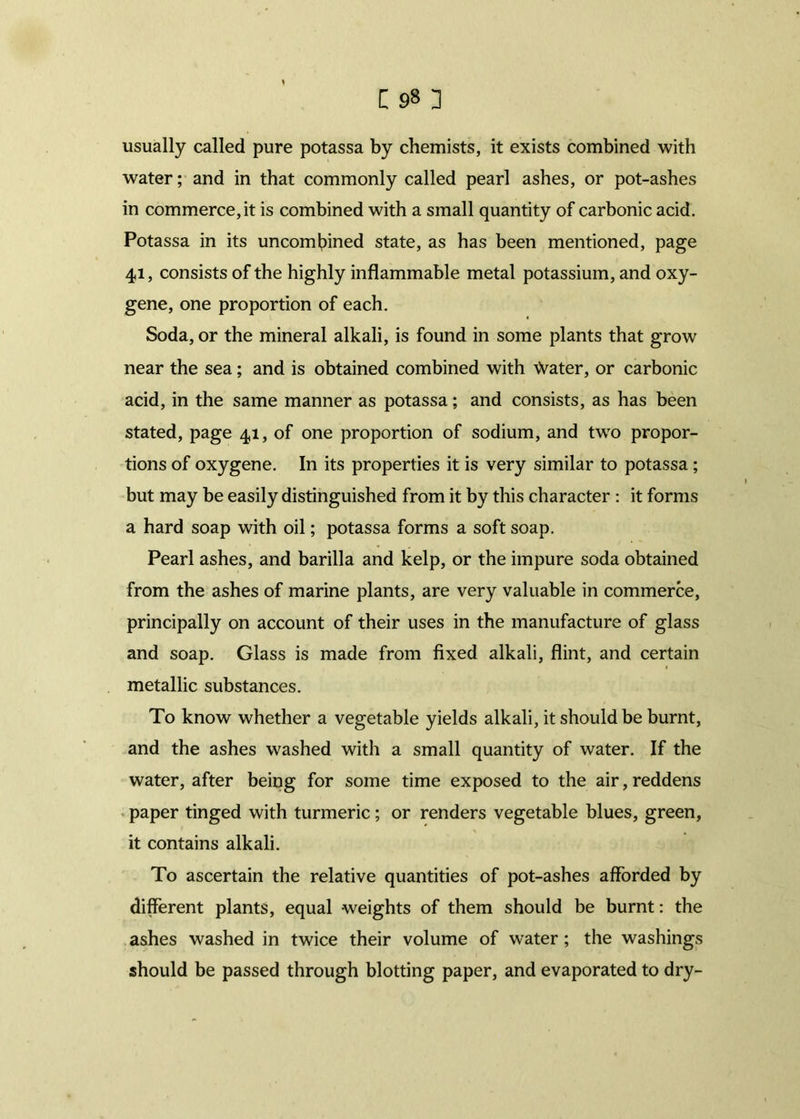 usually called pure potassa by chemists, it exists combined with water; and in that commonly called pearl ashes, or pot-ashes in commerce, it is combined with a small quantity of carbonic acid. Potassa in its uncombined state, as has been mentioned, page 41, consists of the highly inflammable metal potassium, and oxy- gene, one proportion of each. Soda, or the mineral alkali, is found in some plants that grow near the sea; and is obtained combined with \Vater, or carbonic acid, in the same manner as potassa; and consists, as has been stated, page 41, of one proportion of sodium, and two propor- tions of oxygene. In its properties it is very similar to potassa ; but may be easily distinguished from it by this character : it forms a hard soap with oil; potassa forms a soft soap. Pearl ashes, and barilla and kelp, or the impure soda obtained from the ashes of marine plants, are very valuable in commerce, principally on account of their uses in the manufacture of glass and soap. Glass is made from fixed alkali, flint, and certain metallic substances. To know whether a vegetable yields alkali, it should be burnt, and the ashes washed with a small quantity of water. If the water, after being for some time exposed to the air, reddens paper tinged with turmeric; or renders vegetable blues, green, it contains alkali. To ascertain the relative quantities of pot-ashes afforded by different plants, equal weights of them should be burnt: the ashes washed in twice their volume of water ; the washings should be passed through blotting paper, and evaporated to dry-