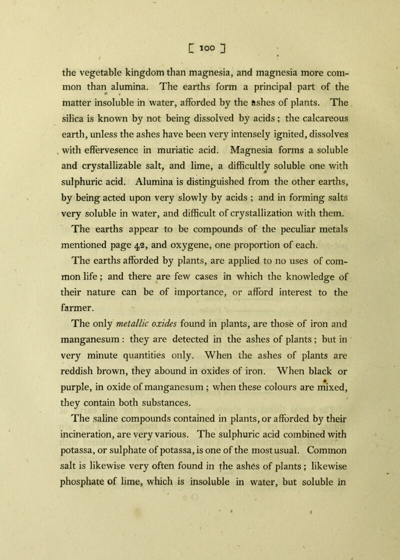 the vegetable kingdom than magnesia, and magnesia more com- mon than alumina. The earths form a principal part of the matter insoluble in water, afforded by the ashes of plants. The silica is known by not being dissolved by acids; the calcareous earth, unless the ashes have been very intensely ignited, dissolves with effervesence in muriatic acid. Magnesia forms a soluble and crystallizable salt, and lime, a difficultly soluble one with sulphuric acid. Alumina is distinguished from the other earths, by being acted upon very slowly by acids ; and in forming salts very soluble in water, and difficult of crystallization with them. The earths appear to be compounds of the peculiar metals mentioned page 42, and oxygene, one proportion of each. The earths afforded by plants, are applied to no uses of com- mon life; and there are few cases in which the knowledge of their nature can be of importance, or afford interest to the farmer. The only metallic oxides found in plants, are those of iron and manganesum : they are detected in the ashes of plants; but in very minute quantities only. When the ashes of plants are reddish brown, they abound in oxides of iron. When black or purple, in oxide of manganesum ; when these colours are mixed, they contain both substances. The saline compounds contained in plants, or afforded by their incineration, are very various. The sulphuric acid combined with potassa, or sulphate of potassa, is one of the most usual. Common salt is likewise very often found in the ashes of plants ; likewise phosphate of lime, which is insoluble in water, but soluble in ' • 1