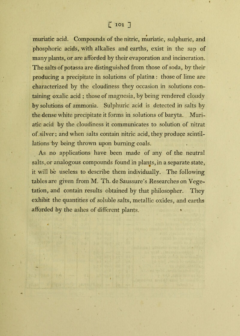 muriatic acid. Compounds of the nitric, muriatic, sulphuric, and phosphoric acids, with alkalies and earths, exist in the sap of many plants, or are afforded by their evaporation and incineration. The salts of potassa are distinguished from those of soda, by their producing a precipitate in solutions of platina: those of lime are characterized by the cloudiness they occasion in solutions con- taining oxalic acid ; those of magnesia, by being rendered cloudy by solutions of ammonia. Sulphuric acid is detected in salts by the dense white precipitate it forms in solutions of baryta. Muri- atic acid by the cloudiness it communicates to solution of nitrat of silver; and when salts contain nitric acid, they produce scintil- lations by being thrown upon burning coals. As no applications have been made of any of the neutral salts, or analogous compounds found in plants, in a separate state, it will be useless to describe them individually. The following tables are given from M. Th. deSaussure’s Researches? on Vege- tation, and contain results obtained by that philosopher. They exhibit the quantities of soluble salts, metallic oxides, and earths afforded by the ashes of different plants. ♦