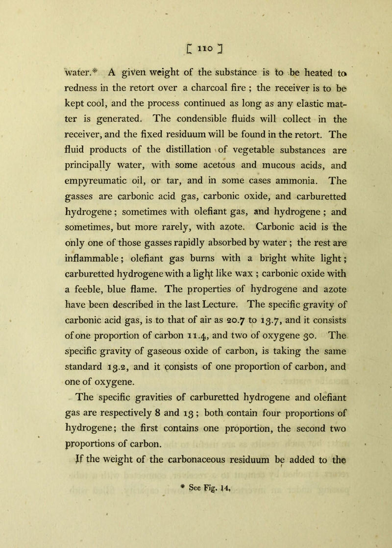 water.* A given weight of the substance is to be heated to redness in the retort over a charcoal fire ; the receiver is to be kept cool, and the process continued as long as any elastic mat- ter is generated. The condensible fluids will collect in the receiver, and the fixed residuum will be found in the retort. The fluid products of the distillation *of vegetable substances are principally water, with some acetous and mucous acids, and empyreumatic oil, or tar, and in some cases ammonia. The gasses are carbonic acid gas, carbonic oxide, and carburetted hydrogene; sometimes with olefiant gas, and hydrogene ; and sometimes, but more rarely, with azote. Carbonic acid is the only one of those gasses rapidly absorbed by water ; the rest are inflammable; olefiant gas burns with a bright white light; carburetted hydrogene with a ligfyt like wax ; carbonic oxide with a feeble, blue flame. The properties of hydrogene and azote have been described in the last Lecture. The specific gravity of carbonic acid gas, is to that of air as 20.7 to 13.7, and it consists of one proportion of carbon 11.4, and two of oxygene 30. The specific gravity of gaseous oxide of carbon, is taking the same standard 13.2, and it consists of one proportion of carbon, and one of oxygene. The specific gravities of carburetted hydrogene and olefiant gas are respectively 8 and 13 ; both contain four proportions of hydrogene; the first contains one proportion, the second two proportions of carbon. Jf the weight of the carbonaceous residuum be added to the * See Fig. 14,