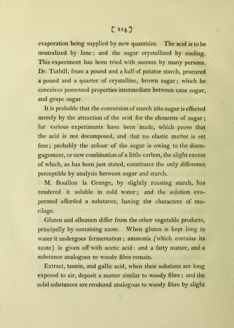 evaporation being supplied by new quantities. The acid is to be neutralized by lime; and the sugar crystallized by cooling. This experiment has been tried with success by many persons. Dr. Tuthill, from a pound and a half of potatoe starch, procured a pound and a quarter of crystalline, brown sugar; which he conceives possessed properties intermediate between cane sugar, and grape sugar. It is probable that the conversion of starch into sugar is effected merely by the attraction of the acid for the elements of sugar; for various experiments have been made, which prove that the acid is not decomposed, and that no elastic matter is set free; probably the colour of the sugar is owing to the disen- gagement, or new combination of a little carbon, the slight excess of which, as has been just stated, constitutes the only difference perceptible by analysis between sugar and starch. M. Bouillon la Grange, by slightly roasting starch, has rendered it soluble in cold water; and the solution eva- porated afforded a substance, having the characters of mu- cilage. Gluten and albumen differ from the other vegetable products, principally by containing azote. When gluten is kept long in water it undergoes fermentation ; ammonia (which contains its azote) is given off with acetic acid: and a fatty matter, and a substance analogous to woody fibre remain. Extract, tannin, and gallic acid, when their solutions are long exposed to air, deposit a matter similar to woody fibre ; and the solid substances are rendered analogous to woody fibre by slight