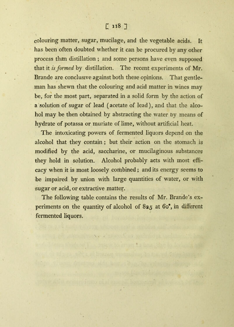 colouring matter, sugar, mucilage, and the vegetable acids. It has been often doubted whether it can be procured by any other process than distillation ; and some persons have even supposed that it isfoi'med by distillation. The recent experiments of Mr. Brande are conclusive against both these opinions. That gentle- man has shewn that the colouring and acid matter in wines may be, for the most part, separated in a solid form by the action of a solution of sugar of lead (acetate of lead), and that the alco- hol may be then obtained by abstracting the water by means of hydrate of potassa or muriate of lime, without artificial heat. The intoxicating powers of fermented liquors depend on the alcohol that they contain ; but their action on the stomach is modified by the acid, saccharine, or mucilaginous substances they hold in solution. Alcohol probably acts with most effi- cacy when it is most loosely combined; and its energy seems to be impaired by union with large quantities of water, or with •sugar or acid, or extractive matter. The following table contains the results of Mr. Brande’s ex- periments on the quantity of alcohol of 825 at 6o#, in different fermented liquors.