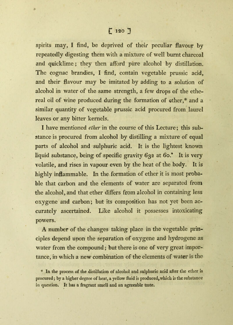 > C wo 3 / spirits may, I find, be deprived of their peculiar flavour by repeatedly digesting them with a mixture of well burnt charcoal and quicklime; they then afford pure alcohol by distillation. The cognac brandies, I find, contain vegetable prussic acid, and their flavour may be imitated by adding to a solution of alcohol in water of the same strength, a few drops of the ethe- real oil of wine produced during the formation of ether,* and a similar quantity of vegetable prussic acid procured from laurel leaves or any bitter kernels. I have mentioned ether in the course of this Lecture; this sub- stance is procured from alcohol by distilling a mixture of equal parts of alcohol and sulphuric acid. It is the lightest known liquid substance, being of specific gravity 632 at 6o.° It is very volatile, and rises in vapour even by the heat of the body. It is highly inflammable. In the formation of ether it is most proba- ble that carbon and the elements of water are separated from the alcohol, and that ether differs from alcohol in containing less oxygene and carbon; but its composition has not yet been ac- curately ascertained. Like alcohol it possesses intoxicating powers. A number of the changes taking place in the vegetable prin- ciples depend upon the separation of oxygene and hydrogene as water from the compound; but there is one of very great impor- tance, in which a new combination of the elements of water is the * In the process of the distillation of alcohol and sulphuric acid after the ether is procured; by a higher degree of heat, a yellow fluid is produced,which is the substance in question. It has a fragrant smell and an agreeable taste.