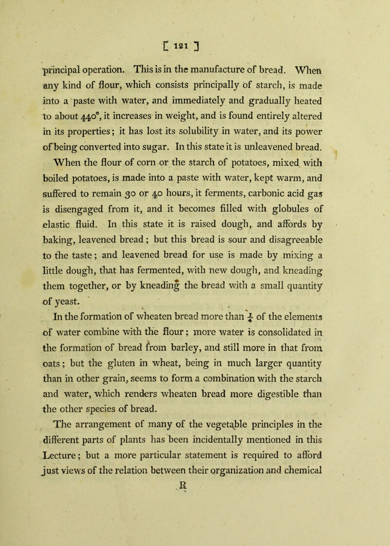 11213 principal operation. This is in the manufacture of bread. When any kind of flour, which consists principally of starch, is made into a paste with water, and immediately and gradually heated to about 440°, it increases in weight, and is found entirely altered in its properties; it has lost its solubility in water, and its power of being converted into sugar. In this state it is unleavened bread. When the flour of corn or the starch of potatoes, mixed with boiled potatoes, is made into a paste with water, kept warm, and suffered to remain 30 or 40 hours, it ferments, carbonic acid gas is disengaged from it, and it becomes filled with globules of elastic fluid. I11 this state it is raised dough, and affords by baking, leavened bread; but this bread is sour and disagreeable to the taste; and leavened bread for use is made by mixing a little dough, that has fermented, with new dough, and kneading them together, or by kneading the bread with a small quantity of yeast. In the formation of wheaten bread more than ^ of the elements of water combine with the flour; more water is consolidated in the formation of bread from barley, and still more in that from oats; but the gluten in wheat, being in much larger quantity than in other grain, seems to form a combination with the starch and water, which renders wheaten bread more digestible than the other species of bread. The arrangement of many of the vegetable principles in the different parts of plants has been incidentally mentioned in this Lecture; but a more particular statement is required to afford just views of the relation between their organizationand chemical R