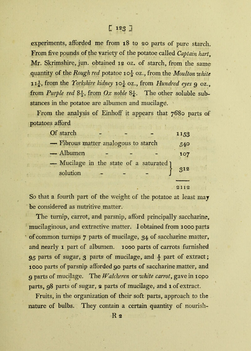 experiments, afforded me from 18 to 20 parts of pure starch. From five pounds of the variety of the potatoe called Captain kart, Mr. Skrimshire, jun. obtained 12 oz. of starch, from the same quantity of the Rough red potatoe iof oz., from the Moulton white 11J, from the Yorkshire kidney 10J oz., from Hundred eyes 9 oz., from Purple red 8£, from Ox noble 8^. The other soluble sub- stances in the potatoe are albumen and mucilage. From the analysis of Einhoff it appears that 7680 parts of potatoes afford Of starch - - - 1153 — Fibrous matter analogous to starch 540 — Albumen - - - 107 — Mucilage in the state of a saturated 1 . . \ 312 solution - - - j 2112 So that a fourth part of the weight of the potatoe at least may be considered as nutritive matter. The turnip, carrot, and parsnip, afford principally saccharine, mucilaginous, and extractive matter. I obtained from 1000 parts of common turnips 7 parts of mucilage, 34, of saccharine matter, and nearly 1 part of albumen. 1000 parts of carrots furnished 95 parts of sugar, 3 parts of mucilage, and \ part of extract; 1000 parts of parsnip afforded 90 parts of saccharine matter, and 9 parts of mucilage. The Walcheren or white carrot, gave in 1000 parts, 98 parts of sugar, 2 parts of mucilage, and 1 of extract. Fruits, in the organization of their soft parts, approach to the nature of bulbs. They contain a certain quantity of nourish- Rs