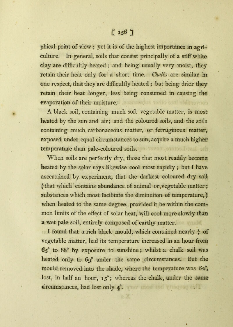 phical point of view ; yet it is of the highest importance in agri- culture. In general, soils that consist principally of a stiff white clay are difficultly heated ; and being usually very moist, they retain their heat only for a short time. Chalks are similar irt one respect, that they are difficultly heated ; but being drier they retain their heat longer, less being consumed in causing the evaporation of their moisture. A black soil, containing much soft vegetable matter, is most heated by the sun and air; and the coloured soils, and the soils containing much carbonaceous matter, or ferruginous matter, exposed under equal circumstances to sun, acquire a much higher temperature than pale-colcured soils. When soils are perfectly dry, those that most readily become heated by the solar rays likewise cool most rapidly ; but I have ascertained by experiment, that the darkest coloured dry soil (that which contains abundance of animal or,vegetable matter; substances which most facilitate the diminution of temperature,) when heated to the same degree, provided it be within the com- mon limits of the effect of solar heat, will cool more slowly than a wet pale soil, entirely composed of earthy matter. 1 I found that a rich black mould, which contained nearly 7 of vegetable matter, had its temperature increased in an hour from 65° to 88° by exposure to sunshine; whilst a chalk soil was heated only to 69° under the same circumstances. But the mould removed into the shade, where the temperature was 62% lost, in half an hour, 150; whereas the chalk, under the same circumstances, had lost only 40. . .