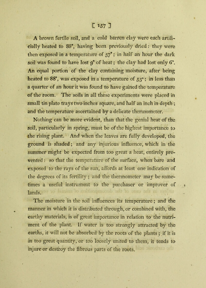 A brown fertile soil, and a cold barren clay were each artifi- cially heated to 88s, having been previously dried: they were then exposed in a temperature of 570; in half an hour the dark soil was found to have lost 90 of heat; the clay had lost only 6°. An equal portion of the clay containing moisture, after being heated to 88°, was exposed in a temperature of 550; in less than a quarter of an hour it was found to have gained the temperature of the room. The soils in all these experiments were placed in small tin plate trays two inches square, and half an inch in depth ; and the temperature ascertained by a delicate thermometer. Nothing can be more evident, than that the genial heat of the soil, particularly in spring, must be of the highest importance to the rising plant. And when the leaves are fully developed, the ground is shaded ; and any injurious influence, which in the summer might be expected from too great a heat, entirely pre- vented : so that the temperature of the surface, when bare and exposed to the rays of the sun, affords at least one indication of the degrees of its fertility ; and the thermometer may be some- times a useful instrument to the purchaser or improver of lands. The moisture in the soil influences its temperature; and the manner in which it is distributed through, or combined with, the earthy materials, is of great importance in relation to the nutri- ment of the plant. If water is too strongly attracted by the earths, it will not be absorbed by the roots of the plants ; if it is in too great quantity, or too loosely united to them, it tends to injure or destroy the fibrous parts of the roots.