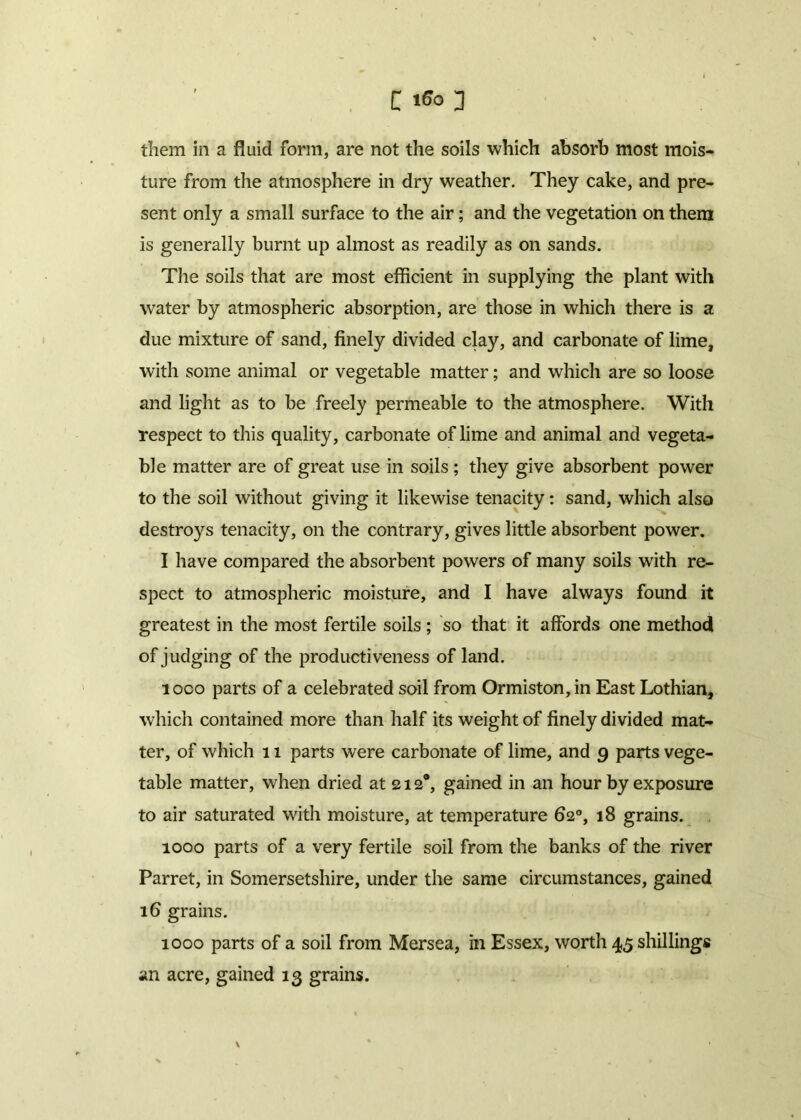 [ 166 3 them in a fluid form, are not the soils which absorb most mois- ture from the atmosphere in dry weather. They cake, and pre- sent only a small surface to the air; and the vegetation on them is generally burnt up almost as readily as on sands. The soils that are most efficient in supplying the plant with water by atmospheric absorption, are those in which there is a due mixture of sand, finely divided clay, and carbonate of lime, with some animal or vegetable matter; and which are so loose and light as to be freely permeable to the atmosphere. With respect to this quality, carbonate of lime and animal and vegeta- ble matter are of great use in soils ; they give absorbent power to the soil without giving it likewise tenacity: sand, which also destroys tenacity, on the contrary, gives little absorbent power. I have compared the absorbent powers of many soils with re- spect to atmospheric moisture, and I have always found it greatest in the most fertile soils; so that it affords one method of judging of the productiveness of land. loco parts of a celebrated soil from Ormiston,in East Lothian, which contained more than half its weight of finely divided mat- ter, of which 11 parts were carbonate of lime, and 9 parts vege- table matter, when dried at 212®, gained in an hour by exposure to air saturated with moisture, at temperature 62°, 18 grains. 1000 parts of a very fertile soil from the banks of the river Parret, in Somersetshire, under the same circumstances, gained 16 grains. 1000 parts of a soil from Mersea, in Essex, worth 45 shillings an acre, gained 13 grains. V